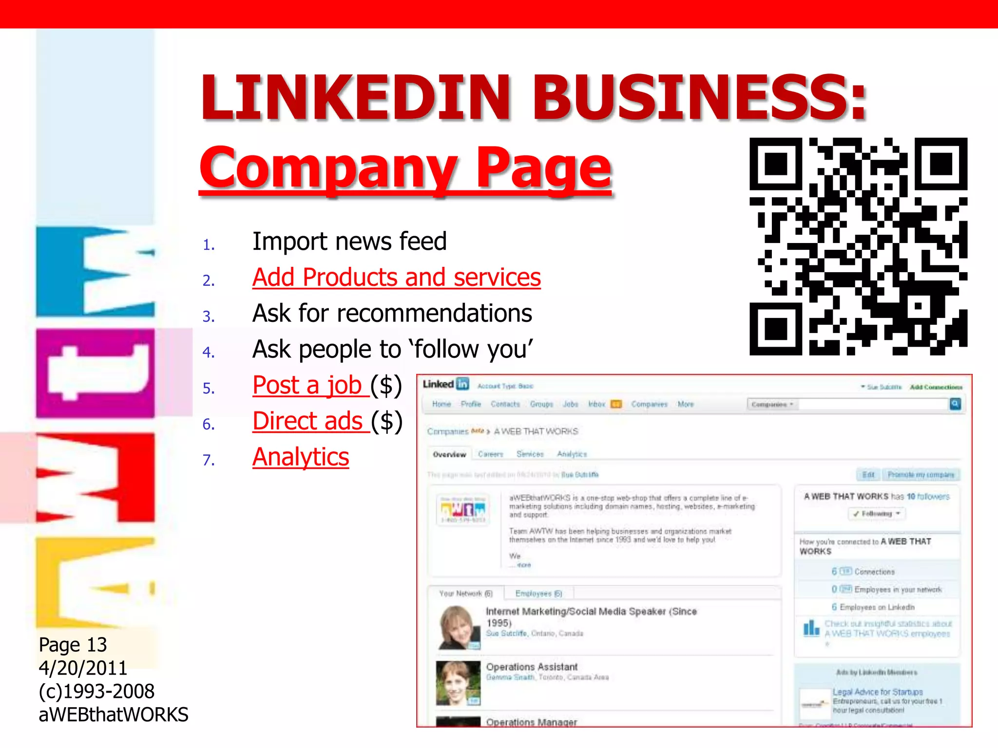 LINKEDIN BUSINESS:
                Company Page
                1.   Import news feed
                2.   Add Products and services
                3.   Ask for recommendations
                4.   Ask people to „follow you‟
                5.   Post a job ($)
                6.   Direct ads ($)
                7.   Analytics




Page 13
4/20/2011
(c)1993-2008
aWEBthatWORKS
 