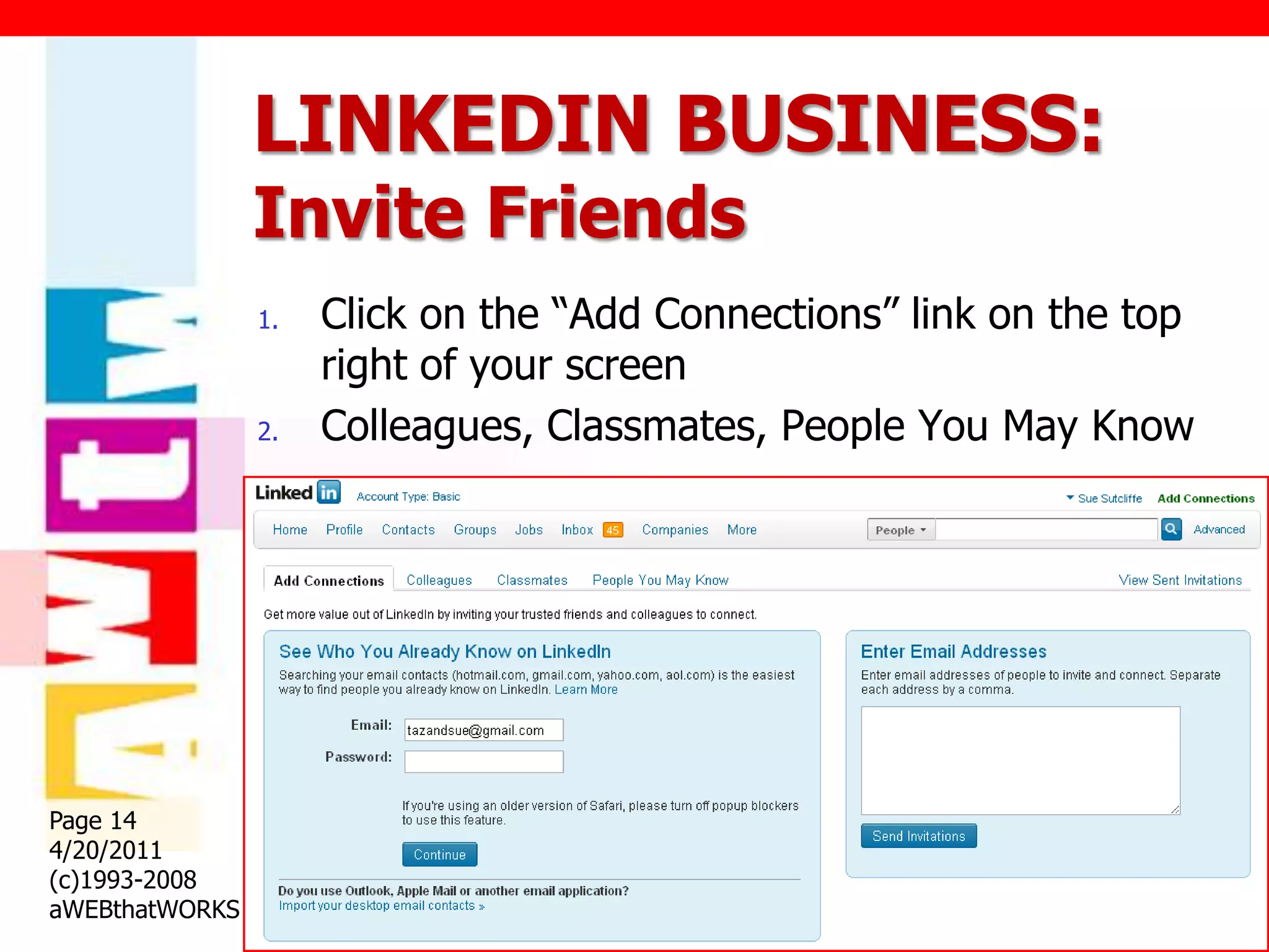 LINKEDIN BUSINESS:
                Invite Friends
                1.   Click on the “Add Connections” link on the top
                     right of your screen
                2.   Colleagues, Classmates, People You May Know




Page 14
4/20/2011
(c)1993-2008
aWEBthatWORKS
 