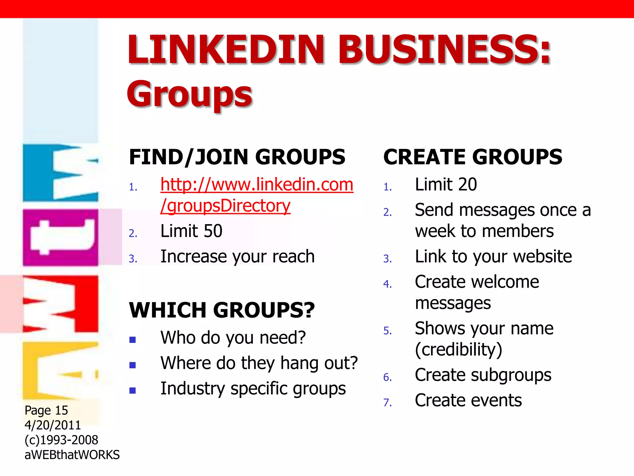 LINKEDIN BUSINESS:
                Groups
                FIND/JOIN GROUPS                CREATE GROUPS
                1.   http://www.linkedin.com    1.   Limit 20
                     /groupsDirectory           2.   Send messages once a
                2.   Limit 50                        week to members
                3.   Increase your reach        3.   Link to your website
                                                4.   Create welcome
                WHICH GROUPS?                        messages
                                                5.   Shows your name
                    Who do you need?
                                                     (credibility)
                    Where do they hang out?
                                                6.   Create subgroups
                    Industry specific groups
Page 15
                                                7.   Create events
4/20/2011
(c)1993-2008
aWEBthatWORKS
 
