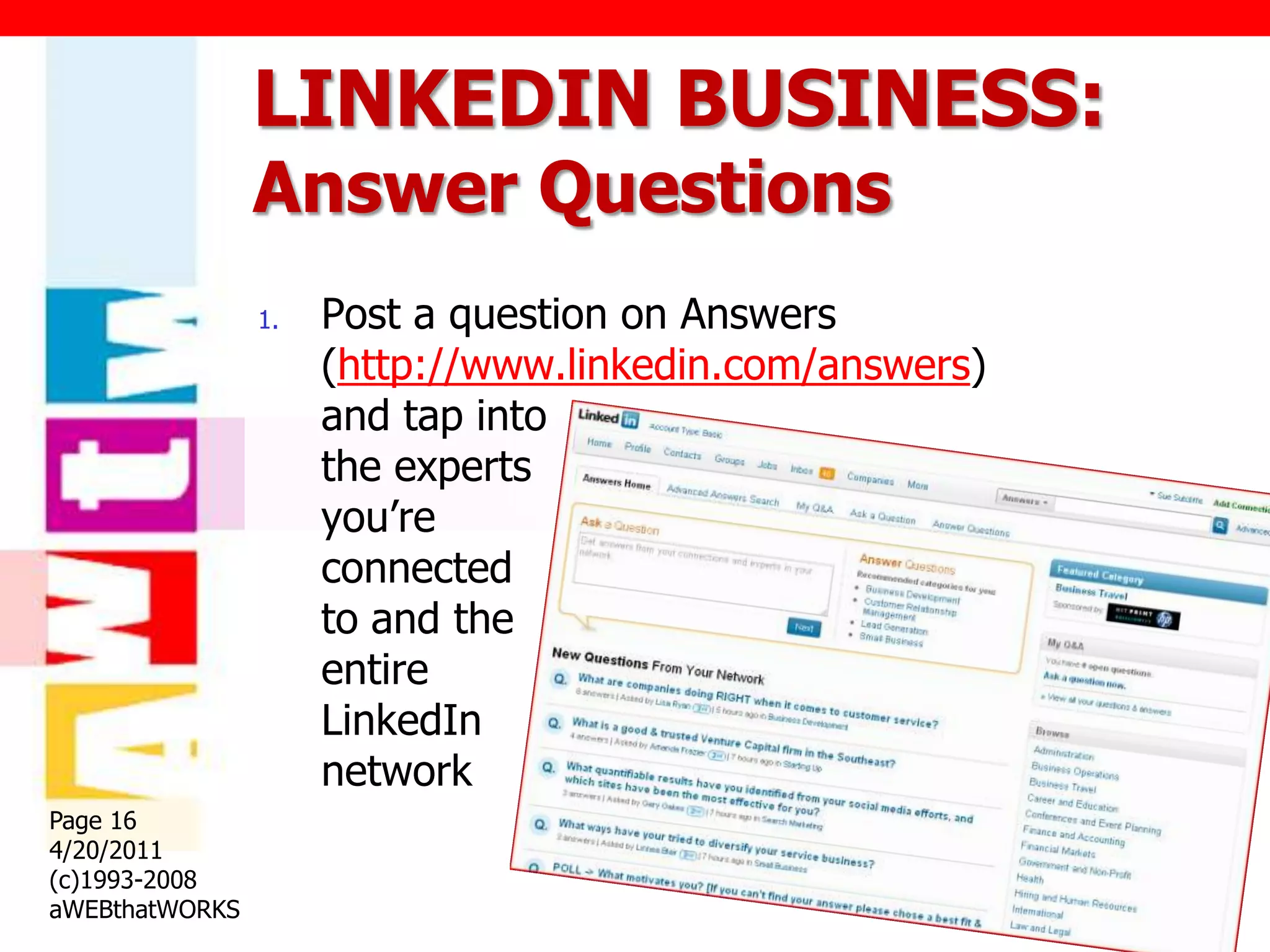LINKEDIN BUSINESS:
                Answer Questions
                1.   Post a question on Answers
                     (http://www.linkedin.com/answers)
                     and tap into
                     the experts
                     you‟re
                     connected
                     to and the
                     entire
                     LinkedIn
                     network
Page 16
4/20/2011
(c)1993-2008
aWEBthatWORKS
 