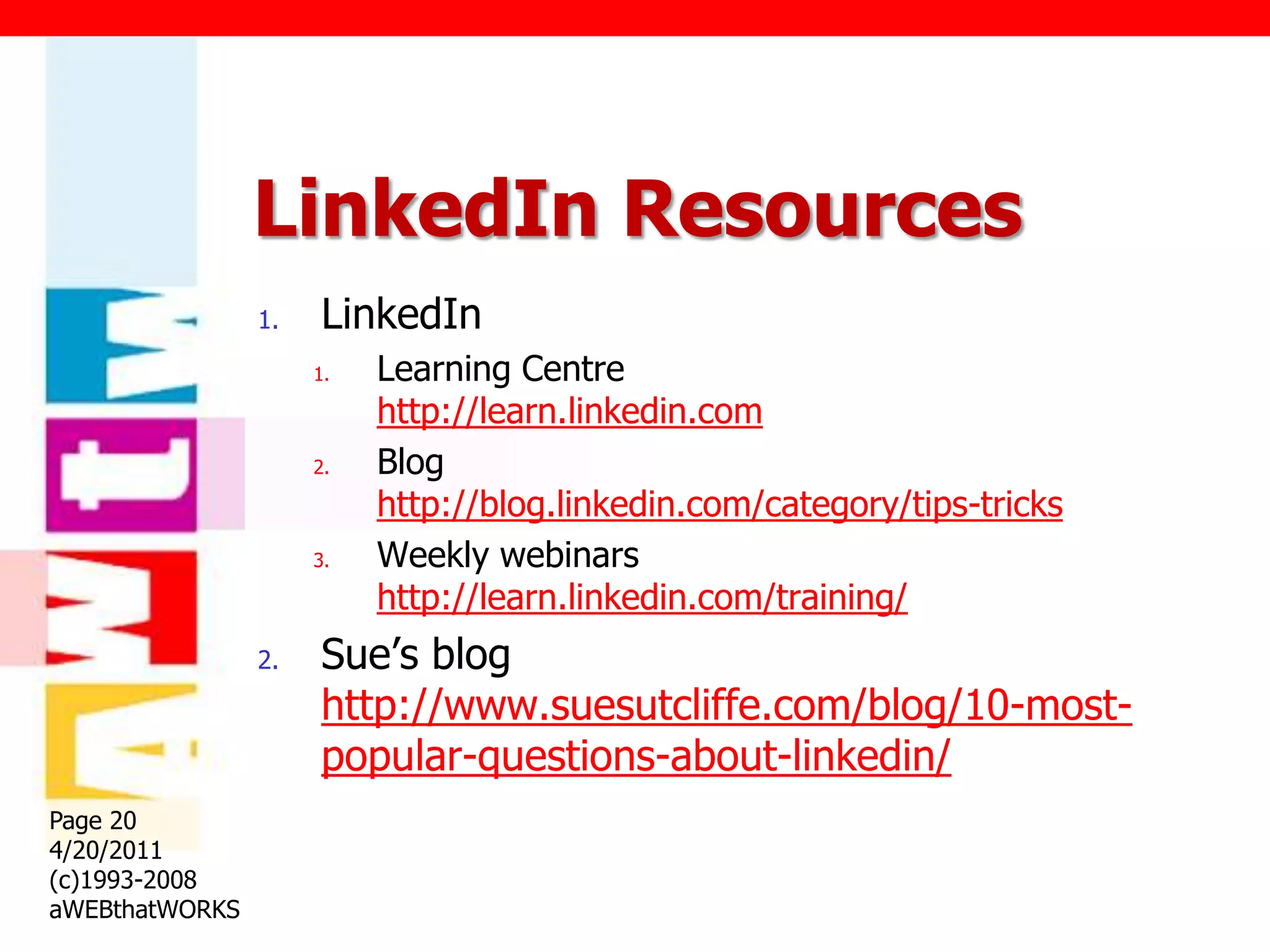 LinkedIn Resources
                1.   LinkedIn
                     1.   Learning Centre
                          http://learn.linkedin.com
                     2.   Blog
                          http://blog.linkedin.com/category/tips-tricks
                     3.   Weekly webinars
                          http://learn.linkedin.com/training/
                2.   Sue‟s blog
                     http://www.suesutcliffe.com/blog/10-most-
                     popular-questions-about-linkedin/
Page 20
4/20/2011
(c)1993-2008
aWEBthatWORKS
 