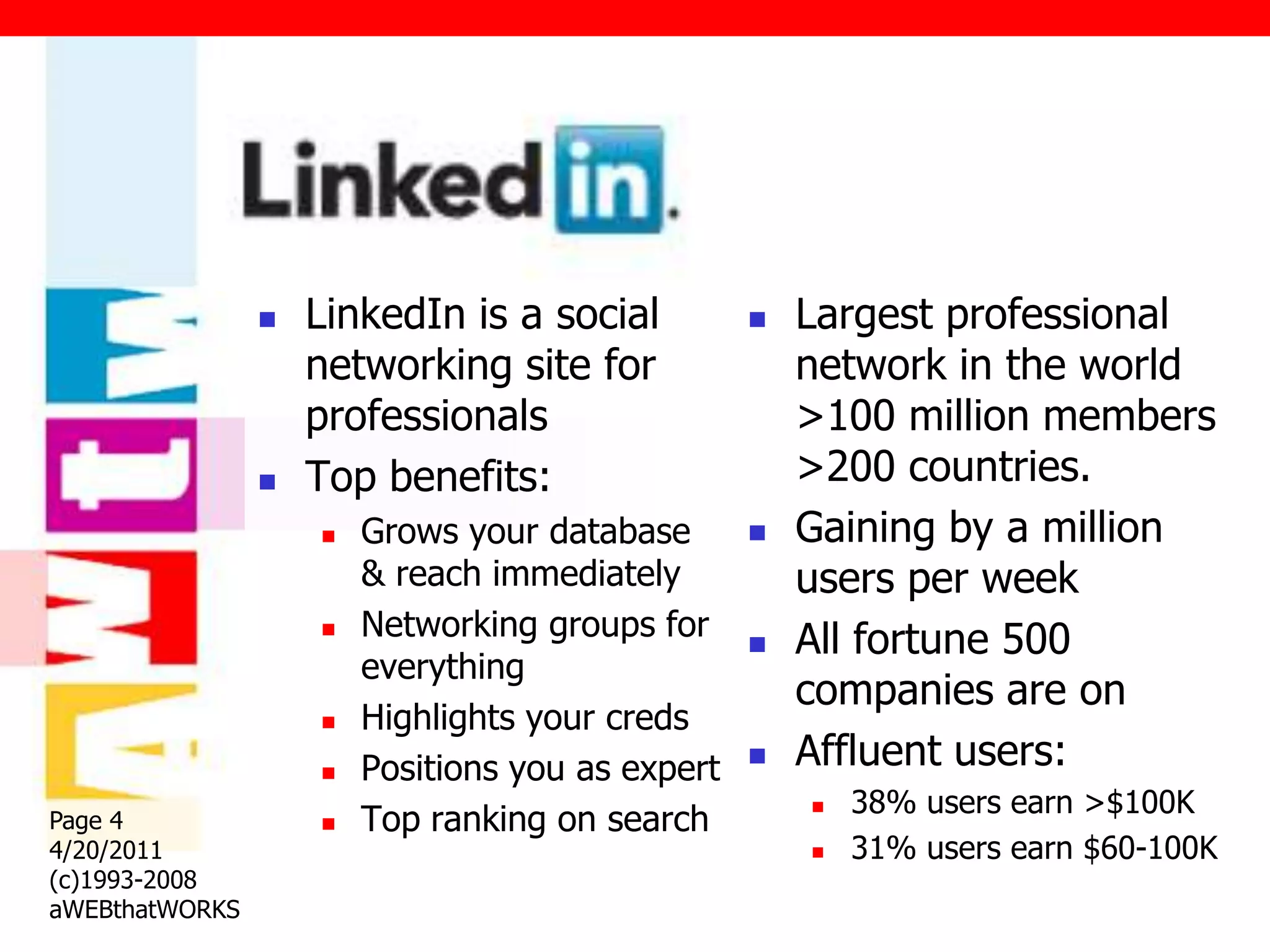 Linked In
                   LinkedIn is a social             Largest professional
                    networking site for               network in the world
                    professionals                     >100 million members
                   Top benefits:                     >200 countries.
                       Grows your database          Gaining by a million
                        & reach immediately           users per week
                       Networking groups for        All fortune 500
                        everything
                                                      companies are on
                       Highlights your creds
                       Positions you as expert      Affluent users:
                                                          38% users earn >$100K
                        Top ranking on search
                                                      
Page 4              
4/20/2011                                                31% users earn $60-100K
(c)1993-2008
aWEBthatWORKS
 