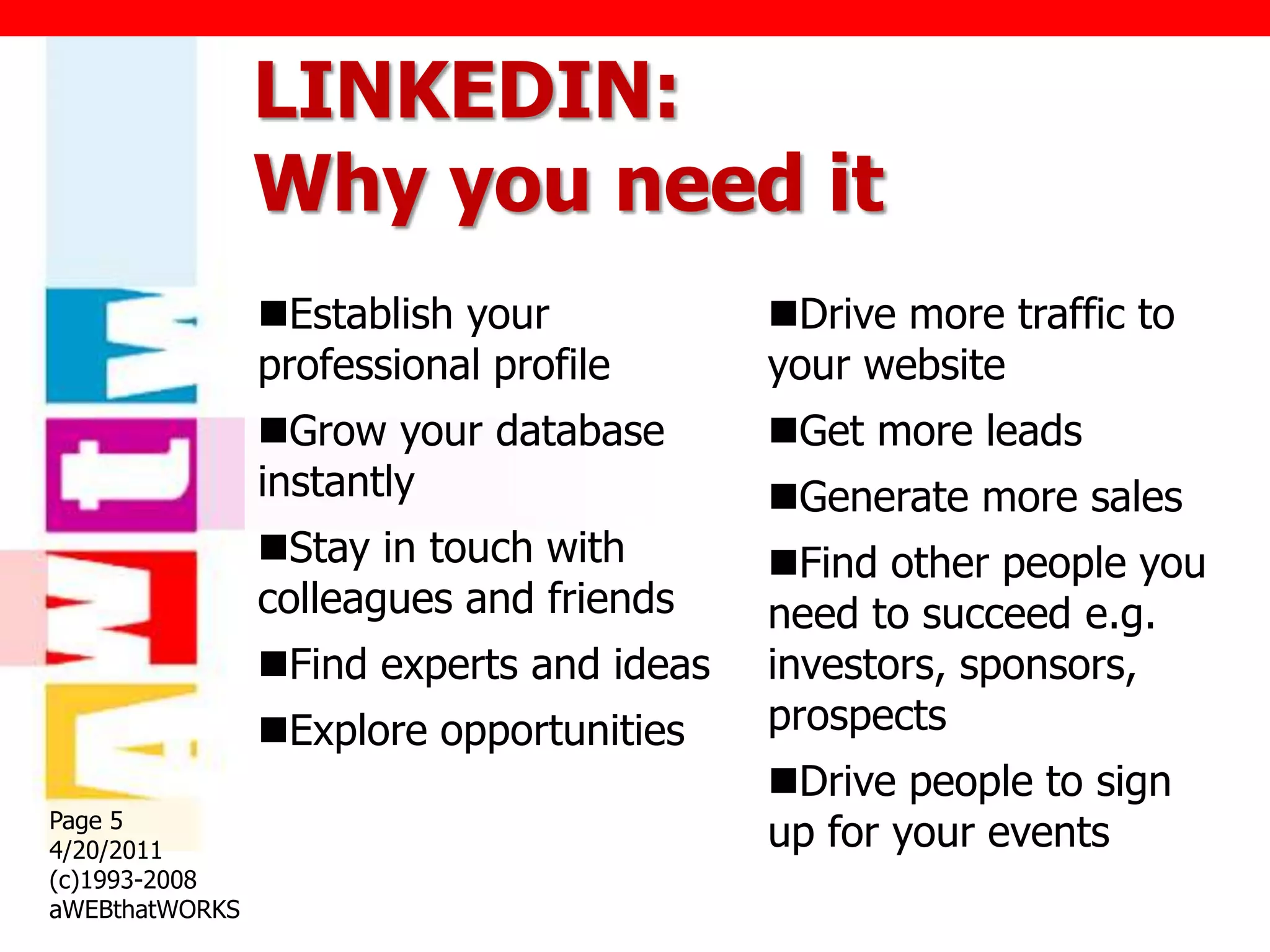 LINKEDIN:
                Why you need it
                Establish your           Drive more traffic to
                professional profile      your website
                Grow your database       Get more leads
                instantly                 Generate more sales
                Stay in touch with       Find other people you
                colleagues and friends    need to succeed e.g.
                Find experts and ideas   investors, sponsors,
                Explore opportunities    prospects
                                          Drive people to sign
Page 5
4/20/2011                                 up for your events
(c)1993-2008
aWEBthatWORKS
 