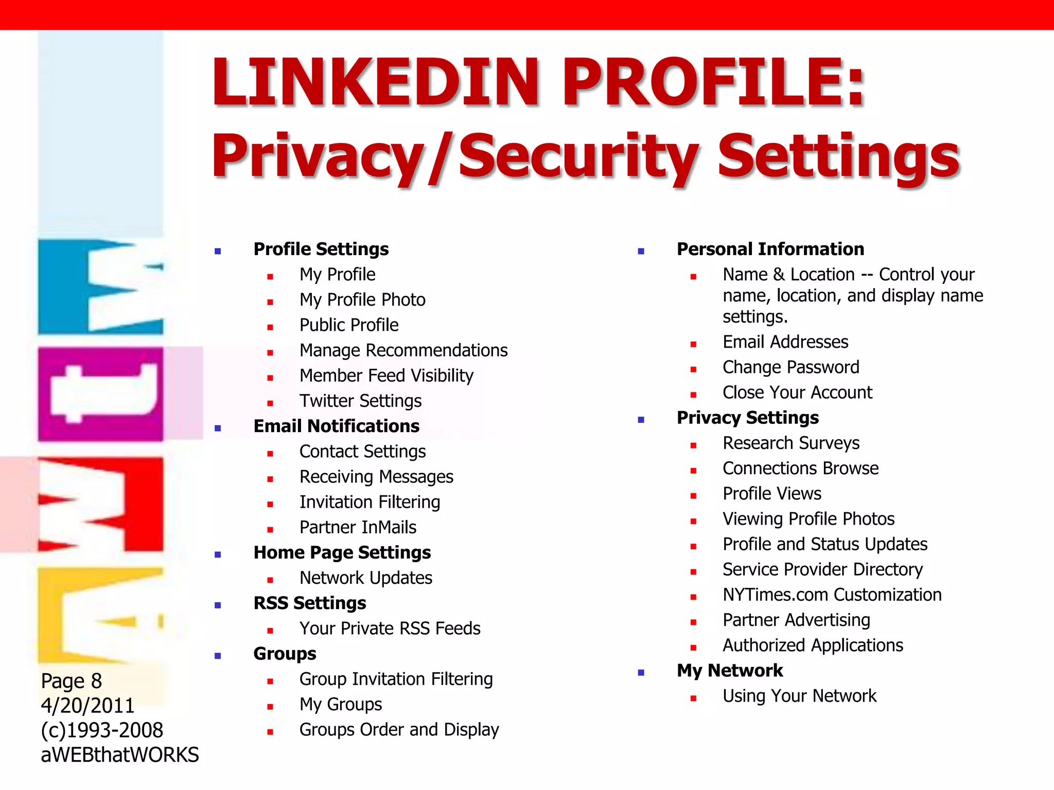 LINKEDIN PROFILE:
                Privacy/Security Settings
                   Profile Settings                      Personal Information
                         My Profile                           Name & Location -- Control your
                         My Profile Photo                      name, location, and display name
                         Public Profile                        settings.
                         Manage Recommendations               Email Addresses
                         Member Feed Visibility               Change Password
                         Twitter Settings                     Close Your Account
                   Email Notifications                   Privacy Settings
                         Contact Settings                     Research Surveys
                         Receiving Messages                   Connections Browse
                         Invitation Filtering                 Profile Views
                         Partner InMails                      Viewing Profile Photos
                   Home Page Settings                         Profile and Status Updates
                         Network Updates                      Service Provider Directory
                   RSS Settings                               NYTimes.com Customization
                         Your Private RSS Feeds               Partner Advertising
                   Groups                                     Authorized Applications
                          Group Invitation Filtering      My Network
Page 8               
                                                                Using Your Network
4/20/2011                 My Groups                         
                     

(c)1993-2008             Groups Order and Display
aWEBthatWORKS
 