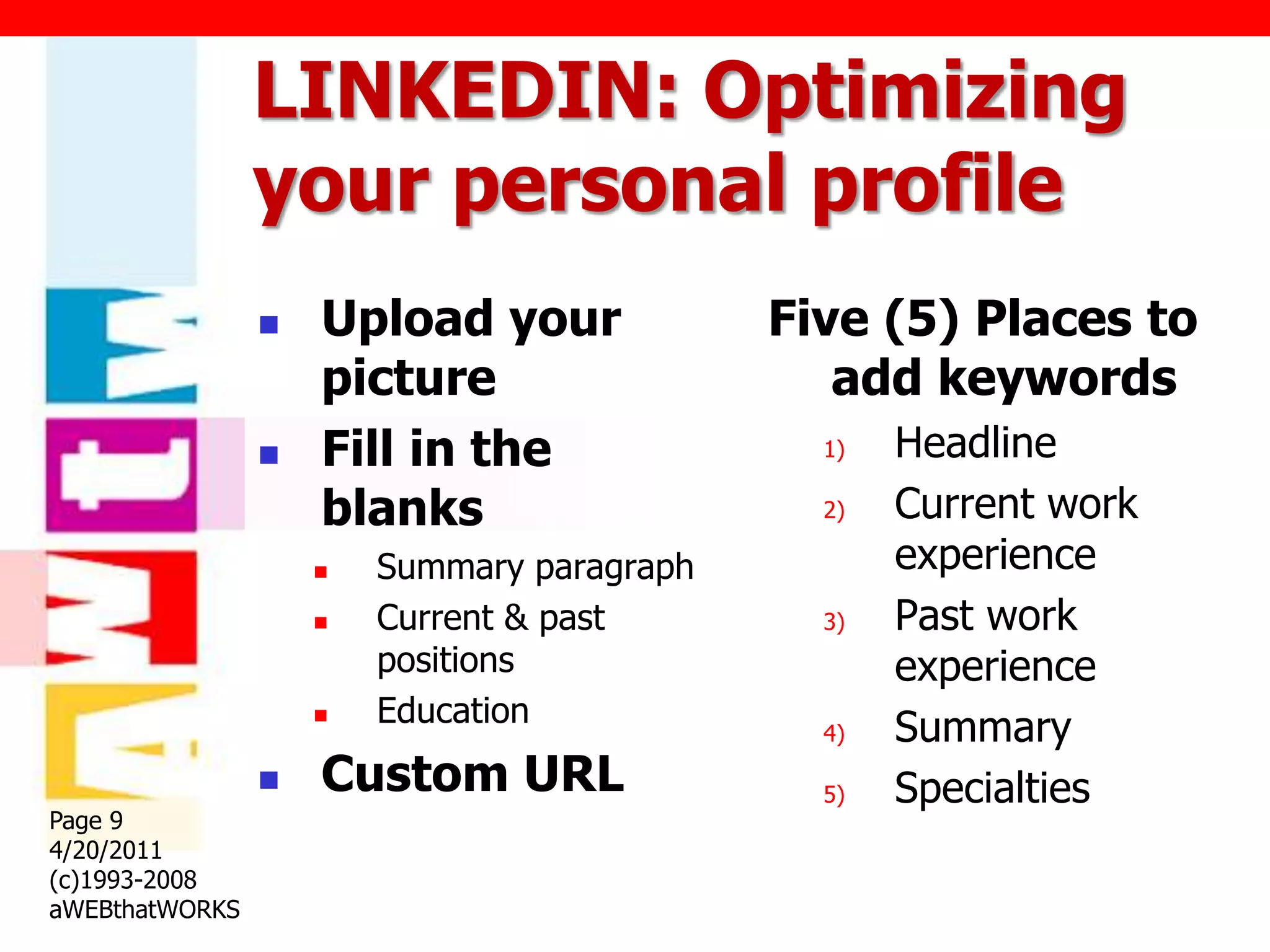 LINKEDIN: Optimizing
                your personal profile
                   Upload your             Five (5) Places to
                    picture                    add keywords
                   Fill in the               1)   Headline
                    blanks                    2)   Current work
                       Summary paragraph          experience
                       Current & past        3)   Past work
                        positions                  experience
                        Education
                    
                                              4)   Summary
                   Custom URL                5)   Specialties
Page 9
4/20/2011
(c)1993-2008
aWEBthatWORKS
 