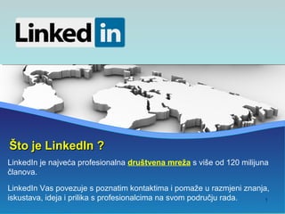 Što je LinkedIn ?
LinkedIn je najveća profesionalna društvena mreža s više od 120 milijuna
članova.

LinkedIn Vas povezuje s poznatim kontaktima i pomaže u razmjeni znanja,
iskustava, ideja i prilika s profesionalcima na svom području rada.  1
 