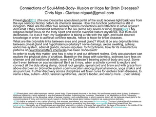 Connections of Soul-Mind-Body- Illusion or Hope for Brain Diseases?
                    Chris Ngo - Clarisse.nigaud@gmail.com
Pineal gland[C1] (the one Descartes speculated portal of the soul) receives light/darkness from
the eye sensory factory before its chemical release. How this function performed is still in
incognito. What are the other five sensory factors connections and reflection to other organs?
And what if they connected somehow to the six (some say seven or nine) chakra[C2] ? My
religious belief focus on the Holy Spirit and tend to overlook Nature mysteries, due to its evil
declination. Be it as it may, my suggestion is taking a ride with the tiger, and build abstract
knowledge in order to achieve concrete results, hence is hope for brain diseases.
What are the (in)visible links between eyes and pineal gland? Would it be any (in)visible links
between pineal gland and hypothalamus-pituitary? nerve damage, axons swelling, ephasy,
endocrine system, adrenal glands, nerves impulses. Schizophrenia, how far its manufacture
patterns of neurotransmitters chemicals has been discovered?
In order to study this matter, one has to step in and out different realms. Only accupuncture can
explore the physical dots of chakkas. Based on the blogs with scientists, sciences care less on
shaman and old traditional beliefs, even the Cartesian’s bearing point of body and soul. Some
don’t even believe on soul existence! Be it as it may, when a scholar commit to explore and
connect all the dots along stump, dorsal root ganglia, spinal cord and brain and with grace from
above discover an (in)visible system communication among physical science, yoga chakra and
acupuncture. Further discovery across disciplines will favor cures for endless brain diseases, to
name a few, autism - ASD, veteran syndromes, Jacob’s ladder, and many more…(next slides)




 [C1]Pineal gland, also called epiphysis cerebri, pineal body. Cone-shaped structure in the brain. No one knows exactly what it does. It releases a
hormone (melatonin), which appears to stop the release of another (luteinizing) sex hormone. Descartes in his Meditation on First Philosophy,
elaborates thoroughly on the deceptive nature of senses, memory, and understanding, in which passions distort all. He believes pineal gland is the
connecting place of body and mind (not soul), based on the fact that pineal gland release melatonin as eyes perceive darkness.
 [C2]A chakra is believed to be a center of activity that receives, assimilates, and expresses life force energy. The word chakra literally translates as
wheel or disk and refers to a spinning sphere of bioenergetic activity emanating from the major nerve ganglia branching forward from the
spinal column. Generally, six of these wheels are described, stacked in a column of energy that spans from the base of the spine to the middle of the
forehead, the seventh lying beyond the physical world. It is the six major chakras that correlate with basic states of consciousness...
 