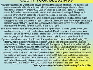 COUNT YOUR BLESSINGS
Nowadays access to wealth and power centered the criteria of hiring. The current job
    place remains hostile vibrantly and silently as ever, challenges ideals such as
    freedom, democracy, creativity... Can an ideal co-exist with economy, wealth,
    status? Can democracy survive in such intoxicated social settings? The point is,
    spiritual strength that catapults project milestones, is the very ignored field.
Evils brook through all institutions, sow miseries, create barriers to job access, class
    struggles demean fundamental rights, certification undermines work experience, right
    hand ignores left hand, swag the tongue with embellished words overhead the less
    represented, hysteric free competitions tramp on pearl…
The more candles light shared, the further the light spread. I invite you to show your
    methods, you who remain resilient and vigilant. Excel your sword, sequence your
    chakras, power point your glance, oracle your vision, communicate across cultures
    and languages, pipeline cross cutting issues and pivot your edges, be fruitful.
 Systems constraints cannot hold back the spiritual world because by destroying “IT”,
    destroy hope, destroy innocence, destroy God, at the end all destroyed, even le
    raison d’être of the systems themselves. Global systems, America included, all gallop
    downward the natural course of the survival the fittest. God’s humor pivots: Spiritual
    and moral strength demand the opposite direction, Einstein and Pasteur proved it.
If you don’t believe of “soul” or “spirit”, too bad! If you hold superstitious beliefs in a God
    for material gain, align your light span level of truth! Sciences explaining existence
    based on facts, merely scratch the surface of the Void. Sciences bow down to Λ-Ώ,
    only when the majority stop pettiness, vain competition, abuse of freedom, and so
    on.This world is a decent world, compass your end goal in this short life.
                                 Chris Ngo counting the humble beads waiting for June 12th
 