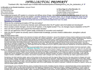INTELLECTUAL PROPERTY
             Trackback URL: http://www6.wipo.int:8080/roller/trackback/ipisforum/Weblog/theme_one_the_declaration_of IP
La Brouette ou Les Grands Inventions—Jacques Prévert
Le paon fait la roue                                                                Le Vieux Sage et La Paix Eternelle--CN
Le Hazard fait le reste                                                             Le vieux sage s’assoit au vent
Dieu s’assoit dedans                                                                Turbulant feuilles mortes tourbillonent
Et l’homme le pousse!                                                               Un par un revient au néant d’or.
The intellectual property (IP) system is a diverse and diffuse array of laws, standards, practices and policies – it could even be
                                                                                    Le vieux attend la vendange sagement
      misleading to conceive of it as one system. consider whether the IP system does, can or should support the vision for the
      information society, the working answer could be – it depends, in part, on how it is used, on who is using it and for what
      purpose, and what legal rules and social and economic incentives determine how it is used.
      Questions to Consider
•     What are the underlying principles of IP law and policy?
•     What social needs and community interests were addressed when the IP system were formulated and developed?
•     Have society’s needs changed, vis-à-vis the IP system, in the digital society? If so, do changes require adaptation of the IP?
•     How can the IP system best support the Information Society?
•     How can we determine if the IP system really contributes to innovation and creativity?
•     How can the IP system be actively used to disseminate knowledge, promote creative collaboration, strengthen cultural
      diversity?
Below are blogs inputs in 2005
Intellectual property laws need to balance the interests of creators with different motivations, not just the interests of those creators seeking economic benefits
       with the public interest. For some, economics are the reason for creative expression. ..with no expectation of monetary reward. Academics write research
       articles for impact, not for money. A great many people do volunteer work of many forms; creative works sometimes arise from these efforts.
       Intellectual property laws and procedures designed primarily to protect economic interests may impede the goals of creators in this sense. For example, if
       the work of an author who freely shares work, hoping that as many as possible will read it, is placed behind an anti-circumvention barrier, then this
       particular IP protection is thwarting, not helping, the goals of this creator. The internet facilitates many kinds of free sharing of information, essential to
       democracies as well as healthy cultures. Let's make sure that any measures we put in place to protect economic interests do not become barriers to these
       other very important non-economic goals.
       It seems to me that the approach most likely to accommodate these varying needs of creators is one based on the Creative Commons approach, rather
       than traditional copyright law. Posted by Heather Morrison on June 02, 2005 at 04:08 PM CEST # hi Heather,how are you? wish you can read this!
Realism vs. idealism, emphasize the intentions of policies making and those who want to break it. Putting in the shoes of the creator, creation is a miracle of life,
       from metamorphose to the realization of the new idea, that could only happen to a few people in a life time-And of course, the lucky ones would jealously
       want to protect the invention, make it rare and precious so that they can make a good fortune out of it. Rules are made to be broken". In the majority
       people who cannot impregnate an invention, some would not accept the inferiority complex, but rather to exercise their wit and skills to take away the
       original invention, embellish it, and create a new version of product, sold it cheaper and in big volume, so that they can make a good fortune out of it.
      Sometimes, the thief outwit the creator, gave out the product at the same time with the original. Most of the time, the copy product is cheaper and come
      out abundantly, making it affordable to common people who survive paycheck by paycheck, especially products that correspond to human basic needs.
      That is how IP is needed. Normally IP systems functions in a way that slow down common access to knowledge, screening, tagging, just to prevent thefts.
      Security tags reveal traces of users, even able to destroy hardware of illegal users. Nevertheless, thefts nowadays perform with high tech and under
      networks hard to detect. Meanwhile, common legitimate users find at odds between the needs of inspiration, creativity and freedom of speech, versus the
      cold and hostile system machine.
      Cooperating the voice of Heather Morrison above, inventions that are worth of stealing must be ranked as a standardized ideas and be rewarded title as
      such. A farther vision of a new culture ambiance that milk freedom of expression and creativity to prosper. A deeper consideration of human needs for
      products that could be manufactured (given that it is) in an affordable volume and price. The writer suggests the Intellectual Property policy makers to
 