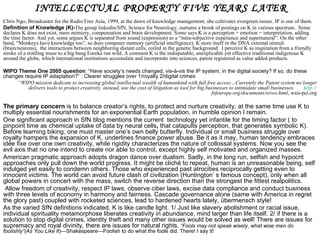 INTELLECTUAL PROPERTY FIVE YEARS LATER
Chris Ngo, Broadcaster for the Radio Free Asia, 1999, at the dawn of knowledge management, she cultivates evergreen issues. IP is one of them.
Definition of Knowledge (K)-The group linkedin/SfN, Science for Neurology, nurtures a brook of postings on K in various spectrum. Some
declares K does not exist, mere mimicry, compensation and brain development. Some says K is a perception + emotion = interpretation, adding
the time factor. And yet, some argues K is separated from sound (expression) as a “intra-subjective experience and supernatural”. On the other
hand, “Monkeys have knowledge too”, so does computer memory (artificial intelligence); K store itself in the DNA external stimuli
(brain/neurons), the interactions between neighboring distant cells, coiled in the genetic background. I perceive K as inspiration from a friendly
stroke of a trottling muse to a big bang Eureka run wild. A common K is the indisputable, unexplicable yet effective traditional indigenous K
around the globe, which international institutions accumulate and incorporate into sciences, patent registered as value added products.

WIPO Theme One 2005 question: “Have society’s needs changed, vis-à-vis the IP system, in the digital society? If so, do these
changes require IP adaptation?” : Clearer struggles over 1/royalty 2/digital crimes
     “WIPO mission dedicate to increasing global intellectual wealth of humankind with full free access…Currently the Patent system no longer
          delivers tools to protect creativity, instead, use the cost of litigation as tool for big businesses to intimidate small businesses. http://
                                                                                                      fsfeurope.org/documents/wiwo.html, wsis-pct.org

The primary concern is to balance creator’s rights, to protect and nurture creativity, at the same time use K to
multiply essential nourishments for an exponential Earth population, in humble opinion I remain.
One significant approach in SfN blog mentions the current technology yet infantile for the timing factor ( to
pinpoint time as chemical uptake of data by neural cells, that catapults perception, that generates symbolic K).
Before learning biking, one must master one’s own belly butterfly. Individual or small business struggle over
royalty hampers the expansion of K, underlines finance power abuse. Be it as it may, human tendency embraces
idée fixe over one own creativity, while rigidity characterizes the nature of collossal systems. Now you see the
evil axis that no one intend to create nor able to control, except highly self motivated and organized masses.
American pragmatic approach adopts dragon dance over dualism. Sadly, in the long run, selfish and hypocrit
approaches only pull down the world progress. It might be cliché to repeat, human is an unreasonable being, self
indulged yet easily to condemn others. Those who experienced past atrocities reciprocally getting even to
innocent victims. The world can avoid future clash of civilization (Huntington’ s famous concept), only when all
global powers in concert with the mass, switch the reverse direction than the strongest the fittest realpolitics.
 Allow freedom of creativity, respect IP laws, observe ciber laws, excise data compliance and conduct business
with three levels of economy in harmony and fairness. Cascade governance alone (same with America in regret
the glory past) coupled with rocketed sciences, lead to hardened hearts lately, übermensch style!
As the varied SfN definitions indicated, K is like candle light. 1/ Just like slavery abolishment or racial issue,
individual spirituality metamorphose liberates creativity in abundance, mind larger than life itself. 2/ if there is a
solution to stop digital crimes, identity theft and many other issues would be solved as well! There are issues for
supremacy and royal divinity, there are issues for natural rights. “Fools may not speak wisely, what wise men do
foolishly”(As You Like It)—Shakespeare—Foolish to do what the fools did. There! I say it!
 
