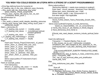 YOU WISH YOU COULD DESIGN AN UTOPIA WITH A STROKE OF A SCRIPT PROGRAMMING
                                                              Dbms output.putline ||
--Chris Ngo defining future for humanity.txt
                                                                  ‘Democracy Maturity’ = needs more revisions in scaling’||
--IT_leading_role_in_the_new_millenium_save_Humanity
                                                                  Fetch ‘laws’, ‘church_decrees’, ‘directives’;From ‘Abortion’;
-- One_stone_kills_two_birds=write_blog_while
      speed_reading _Oracle_assignments                           Where teen_vision_premarital_sex := Null;
-- Poems_have _rhymes, DB_stanza_has _its_own                     Where %teen_values := sex, consumerism = 0
      _constraints. Share_yours :)                                Exit when target = Not Applicable
Set serveroutput on                                           Dbms output.putline ||
Declare                                                           ‘Donot_Further_Distort_Teens_Personality_Growth_With_
-- This_world_a_decent_world_despite_dwindling_resources          Politics’||
-- Strong_drive, narrow_path, deep_mining, touch_base =       Dbms output.putline||‘Congress_to_build_democracy_
      substantial_results                                             based_on_responsibilities_ not _on_consumerism’||
Open c_democracy IS                                             || ’Vanity_Key_Issue_of _all_Clashes_In_World_Stage’||
      v_IT_leading_role_current := invisible_power              || ‘Save_democracy_End_Vanity’ ||
      v_IT_leading_role_values := invincible god |versus|
                                      constant gardener            ||‘Social_nets_need_deeper_revisions_include_spiritual_factor
      v_IT_leading_role_vision := intention                        s’;
 v_IT_leading_role_methodology:= process
      v_IT_leading_role_mission := results                    Insert into defining.txt
Begin                                                              ‘Fukuyama’ := Freedom.Dignity_Free_to_act
      Insert case ‘Francis_Prayer’||‘Instrument_ of_peace’;        If_We_choose_not_to_act := democracy_unrealistic,
      where _there _is _hatred, then_sow _love;                    complacent_and _self_indulgent at_the_ expenses_to_ the_
      where _there _is _injury , then-pardon;                      underrepresented = Last_Man_Standing_Self_Preservation
      where _there _is _doubt , then_faith;                        Then
      where _there _is _despair , then_hope;                           Call procedureREGEXP_SUBSTR<TRANSLATED_NAME,
      where _there _is _darkness , then_light;                       ‘[A-Z]=’, 1, i, I >
                                                                   Select‘Mediocrity_lack_of_dignity_in_mass_undermines_demo
      and _where _there _is _sadness , then_joy’;                  cracy’. ’Fukuyama_1999’
      Else                                                         ‘The_ rise_of_new_technical_elites_and_stratification
      Dbms output.putline (‘IT.Instrument of war’)                 ‘Daniel_Bell_1976’
      End case;                                               Else
Fetch an example_justice                                           ‘Only_misfortunes_look_alike’. ‘Tocqueville’
      From democracy;                                         EndIf;
      Where v_IT_leading_role_vision < = results                      Scan off
      Exit when justice = intention < results                 Dbms output.putline ||
                                                                   ‘IT_Reshape_Democracy_Over_World_Finance_Agenda’ ||
                                                                           ||‘A_Keystroke_Cannot_Master_Design_Global_Scale||
                                                                   Be_A_Constant_Gardener’||; /
 