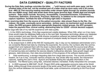 DATA CURRENCY - QUALITY FACTORS
During the Data Sets readings coincides the bible: ..."until heaven and earth pass away, not the
    smallest letter of the law, not the smallest part of a letter shall be done away until it all comes
    true --Mt5:18 That morning reading resonates under stream lights through my window (sounds
    like one AБBA song). Data sets break down three types terminal digit, middle digit and straight
    numeric. Data values include: Accuracy, Accessibility, Comprehensiveness, Consistency,
    Timeliness, Definition, Granularity, Precision, Relevancy. In addition to the computer memory
    capture repetition, facilitate the task of finding right data in haystack
From receiving data from the source at the patient encounter, data stream flows to the filer, the
    indexer, the coder, eventually serve secondary , tertiary users via mechanism such as physician
    index, the DRG groupers determine appropriate diagnosis related groups, the APC groupers
    helps the payment flow, clinical coding, abstracting data for CDSS - clinical decision support.
Below saga tells tale of my real life experience with data quality
    1. In the 2000’s technology, Chris Ngo experienced volatile database. When SQL when run it too many
    times would make the database fields jump to the next field. Nowadays technology allows any database
    more consistent and user friendly, while diverse competitive software are tailored after specific and
    diverse needs. Communication between engineers & analysts ideally be frequent and openly honest
    facilitates data concurrence.
•   2. As analyst back in 2000 at the INS DC headquarter, day in day out my database administrator and I,
    we constantly filtered bad data by checking the exponents, the comma, the numbers after the comma,
    purged them and replaced them with the exact numbers after concurred with the source local offices
    (150 total, each send over 1000 data every day). Here highlights the carpe diem (and nadir nightmare)
    of maintaining data and stabilize the stances despite multiqueries attempts. Data growth began with
    glossary, data dictionary, then data documentation of the progress of the software deployment.
•   3.     Data warehousing, a storage integrating data from mega data sources. This sounds primitive to
    readers, be it as it may, computer memory amazes me. Key stroke after key stroke, the mechanism
    captures, reading the user’s mind. Nurture and facilitate finding the valuable information in the
    haystack. The filtered query using SQL, extracted cleaned, translated, finally interpreted into concepts.
•   4. In 2005 exposed to IBM SAP, OLAP, Project 2003 while aggregates economic data at the World
    Bank, drilling through three economic levels of the world using Pivot Excel 2007, plot range name, twist
    from the vertical database into horizontal Excel table, quite cumbersome comparing to the Pivot Excel
    2010
 
