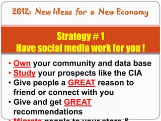 2012: New Ideas for a New Economy


          Strategy # 1
 Have social media work for you !
• Own your community and data base
• Study your prospects like the CIA
• Give people a GREAT reason to
  friend or connect with you
• Give and get GREAT
  recommendations
 