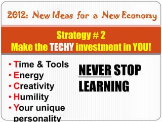 2012: New Ideas for a

2012: New Ideas for a New Economy

           Strategy # 2
Make the TECHY investment in YOU!
• Time & Tools
• Energy             NEVER STOP
• Creativity         LEARNING
• Humility
• Your unique
  personality
 