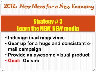 2012: New Ideas for a New Economy


            Strategy # 3
     Learn the NEW, NEW media
• Indesign ipad magazines
• Gear up for a huge and consistent e-
  mail campaign
• Provide an awesome visual product
• Goal: Go viral
 