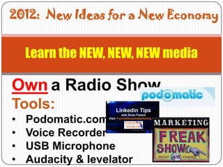 2012: New Ideas for a New Economy


    Learn the NEW, NEW, NEW media

Own a Radio Show
Tools:
•   Podomatic.com
•   Voice Recorder
•   USB Microphone
•   Audacity & levelator
 