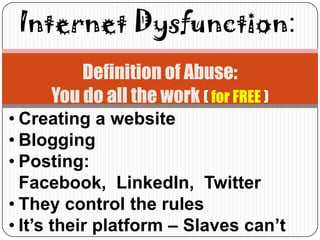 Internet Dysfunction:
         Definition of Abuse:
     You do all the work ( for FREE )
• Creating a website
• Blogging
• Posting:
  Facebook, LinkedIn, Twitter
• They control the rules
• It’s their platform – Slaves can’t
 
