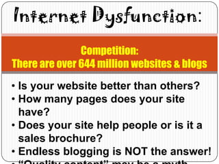 Internet Dysfunction:
               Competition:
There are over 644 million websites & blogs
• Is your website better than others?
• How many pages does your site
  have?
• Does your site help people or is it a
  sales brochure?
• Endless blogging is NOT the answer!
 