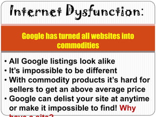 Internet Dysfunction:
    Google has turned all websites into
              commodities
• All Google listings look alike
• It’s impossible to be different
• With commodity products it’s hard for
  sellers to get an above average price
• Google can delist your site at anytime
  or make it impossible to find! Why
 