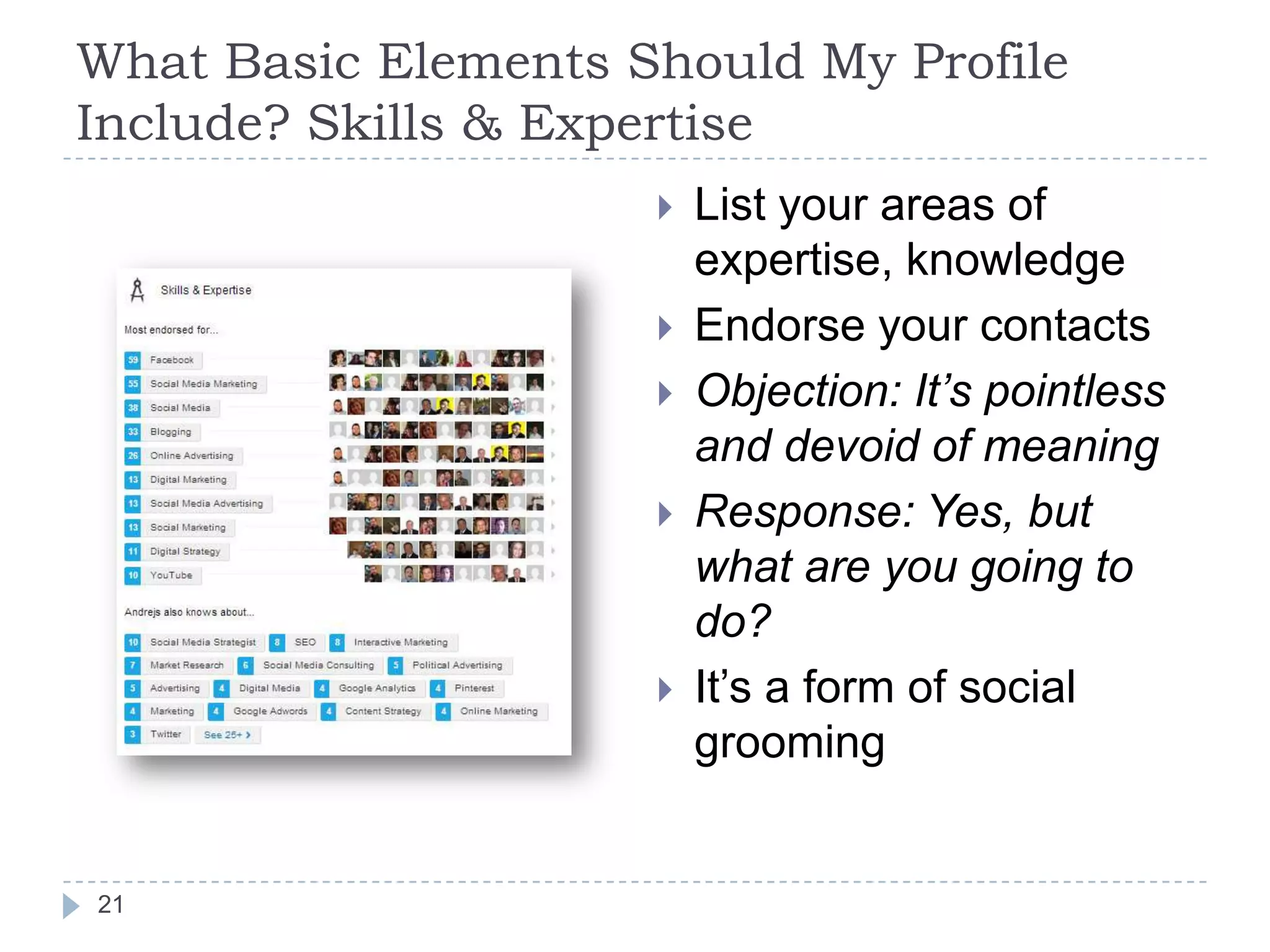 What Basic Elements Should My Profile
Include? Skills & Expertise







21

List your areas of
expertise, knowledge
Endorse your contacts
Objection: It’s pointless
and devoid of meaning
Response: Yes, but
what are you going to
do?
It’s a form of social
grooming

 