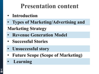 Presentation content
• Introduction
• Types of Marketing/Advertising and
Marketing Strategy
• Revenue Generation Model
• Successful Stories
• Unsuccessful story
• Future Scope (Scope of Marketing)
• Learning

 
