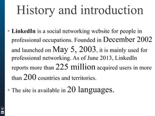 History and introduction
 LinkedIn is a social networking website for people in
professional occupations. Founded in December 2002

and launched on May 5, 2003, it is mainly used for
professional networking. As of June 2013, LinkedIn
reports more than 225

million acquired users in more

than 200 countries and territories.
 The site is available in 20

languages.

 