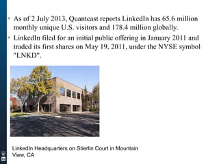  As of 2 July 2013, Quantcast reports LinkedIn has 65.6 million
monthly unique U.S. visitors and 178.4 million globally.
 LinkedIn filed for an initial public offering in January 2011 and
traded its first shares on May 19, 2011, under the NYSE symbol
"LNKD".

LinkedIn Headquarters on Stierlin Court in Mountain
View, CA

 