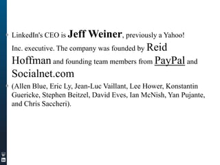  LinkedIn's CEO is Jeff

Weiner, previously a Yahoo!
Inc. executive. The company was founded by Reid
Hoffman and founding team members from PayPal and
Socialnet.com

 (Allen Blue, Eric Ly, Jean-Luc Vaillant, Lee Hower, Konstantin
Guericke, Stephen Beitzel, David Eves, Ian McNish, Yan Pujante,
and Chris Saccheri).

 