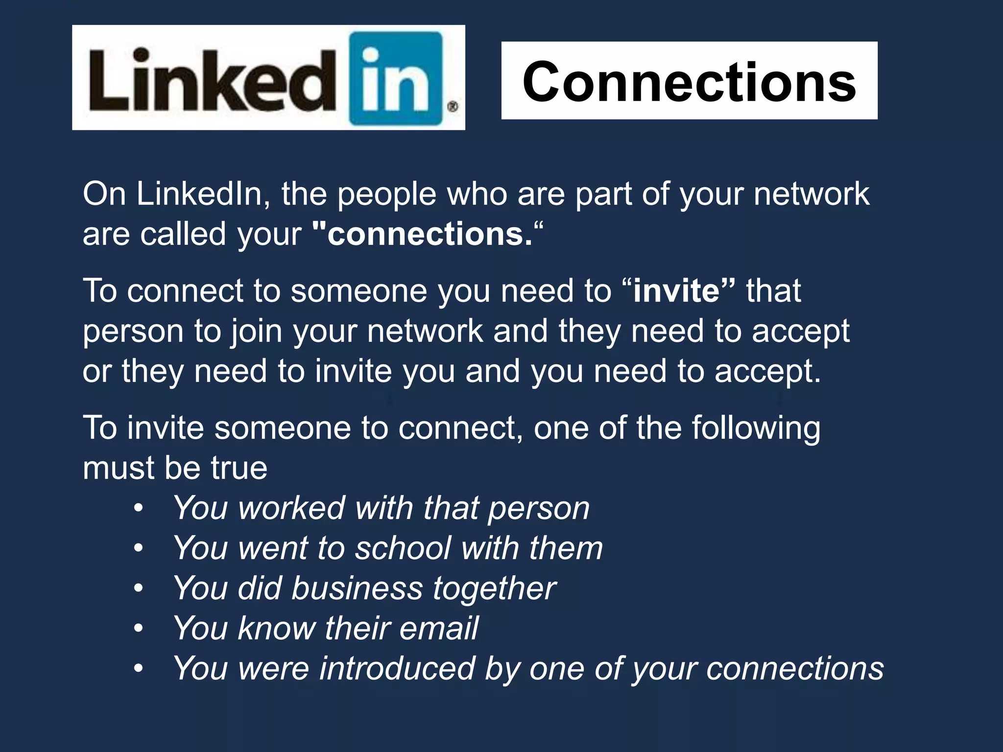 Connections
On LinkedIn, the people who are part of your network
are called your "connections.“
To connect to someone you need to “invite” that
person to join your network and they need to accept
or they need to invite you and you need to accept.
To invite someone to connect, one of the following
must be true
• You worked with that person
• You went to school with them
• You did business together
• You know their email
• You were introduced by one of your connections
 