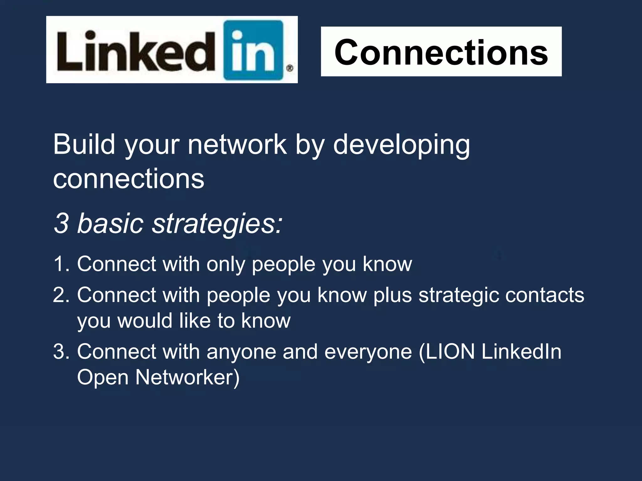 Connections
Build your network by developing
connections
3 basic strategies:
1. Connect with only people you know
2. Connect with people you know plus strategic contacts
you would like to know
3. Connect with anyone and everyone (LION LinkedIn
Open Networker)
 