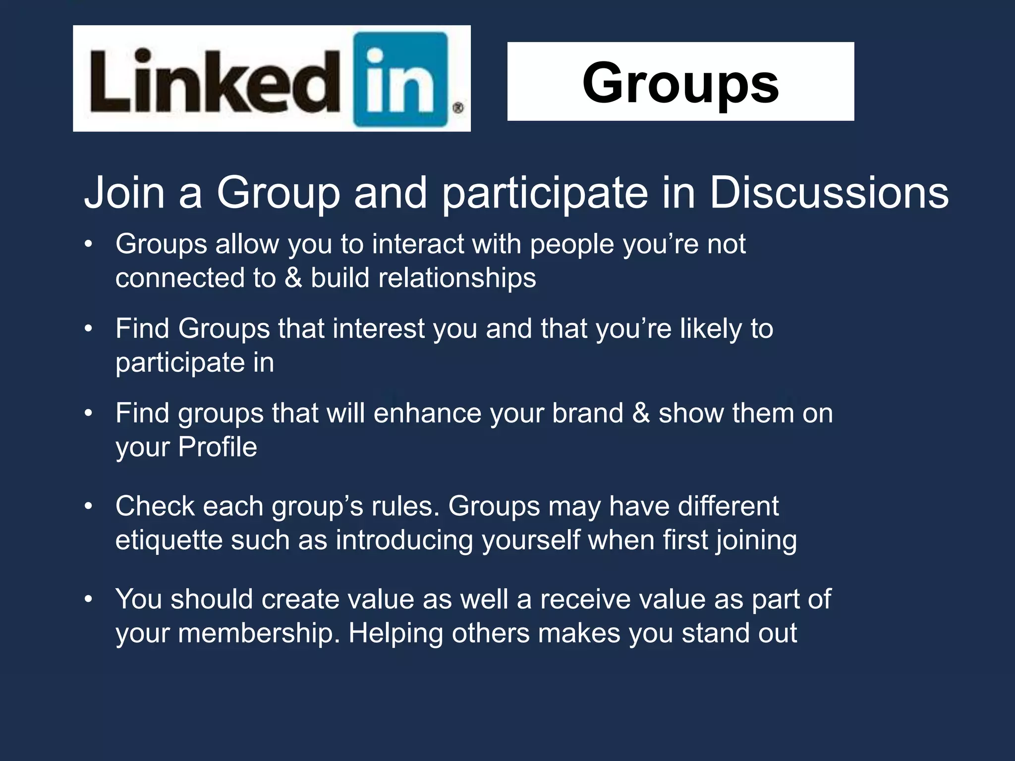 Groups
Join a Group and participate in Discussions
• Groups allow you to interact with people you’re not
connected to & build relationships
• Find Groups that interest you and that you’re likely to
participate in
• Find groups that will enhance your brand & show them on
your Profile
• Check each group’s rules. Groups may have different
etiquette such as introducing yourself when first joining
• You should create value as well a receive value as part of
your membership. Helping others makes you stand out
 
