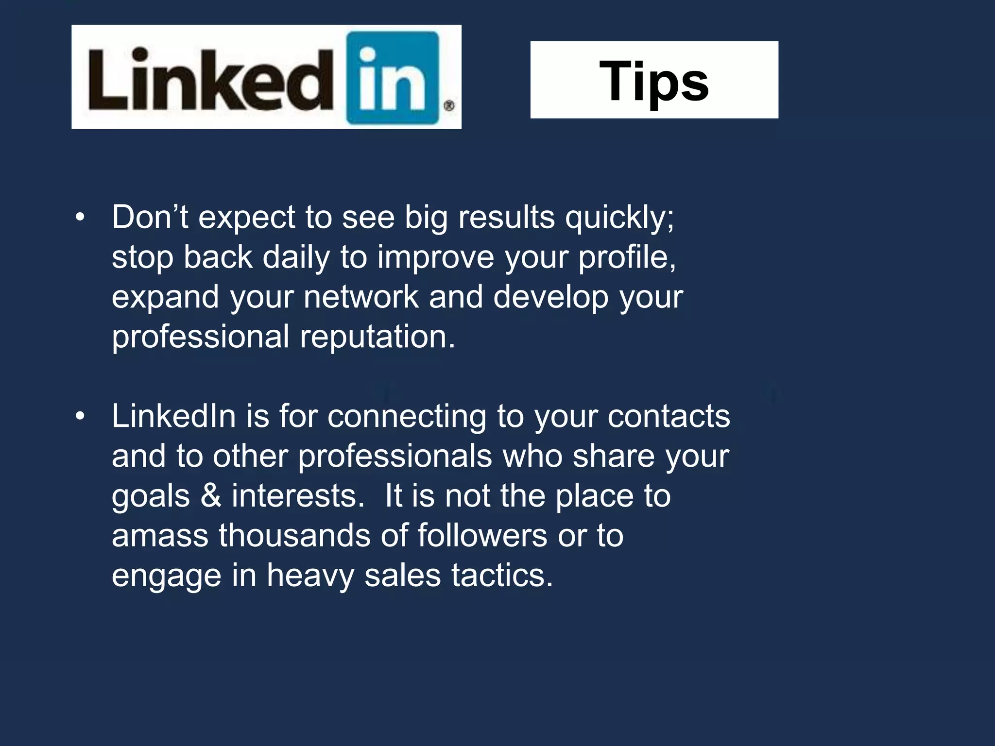 Tips
• Don’t expect to see big results quickly;
stop back daily to improve your profile,
expand your network and develop your
professional reputation.
• LinkedIn is for connecting to your contacts
and to other professionals who share your
goals & interests. It is not the place to
amass thousands of followers or to
engage in heavy sales tactics.
 