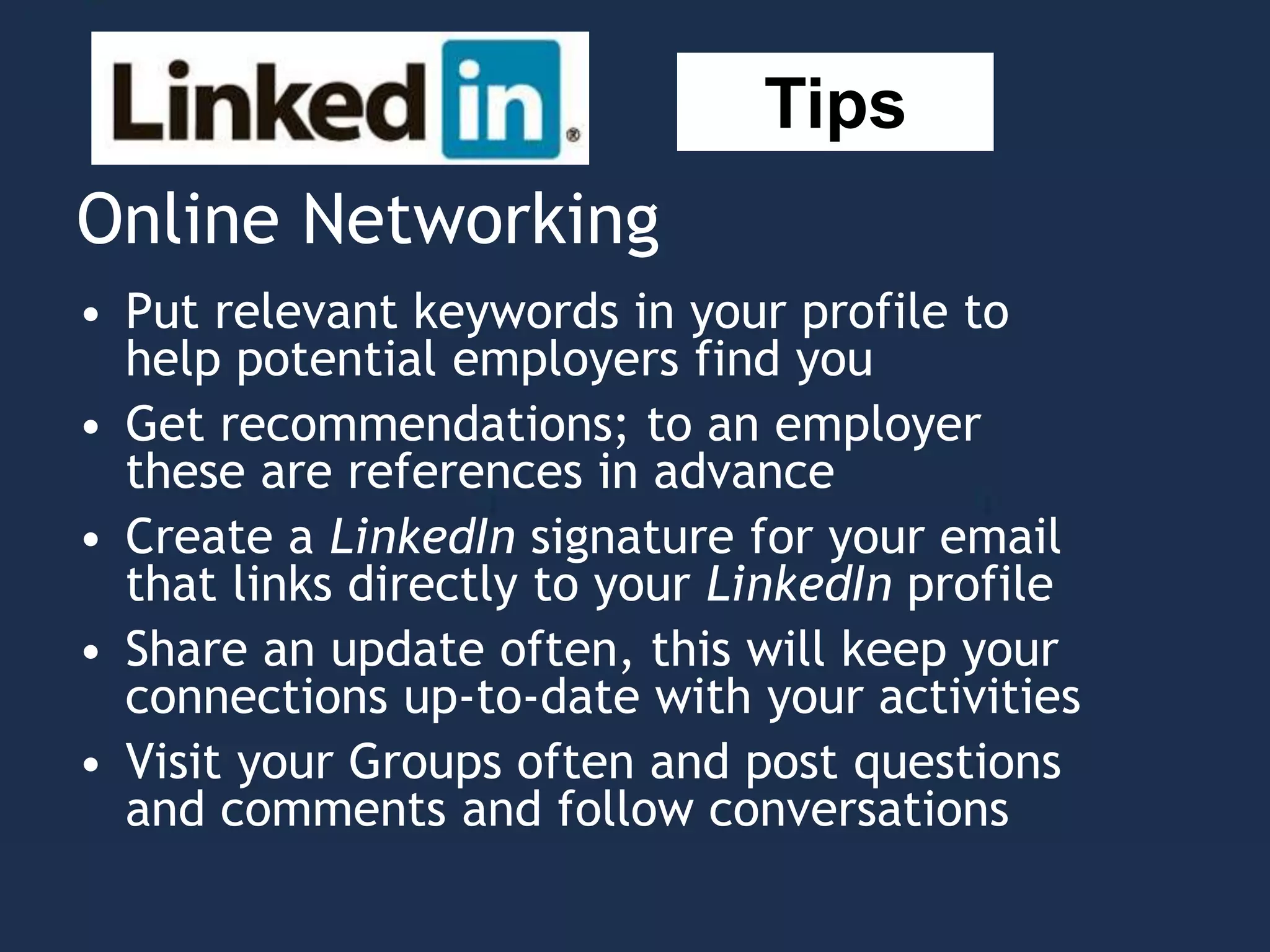 Online Networking
• Put relevant keywords in your profile to
help potential employers find you
• Get recommendations; to an employer
these are references in advance
• Create a LinkedIn signature for your email
that links directly to your LinkedIn profile
• Share an update often, this will keep your
connections up-to-date with your activities
• Visit your Groups often and post questions
and comments and follow conversations
Tips
 