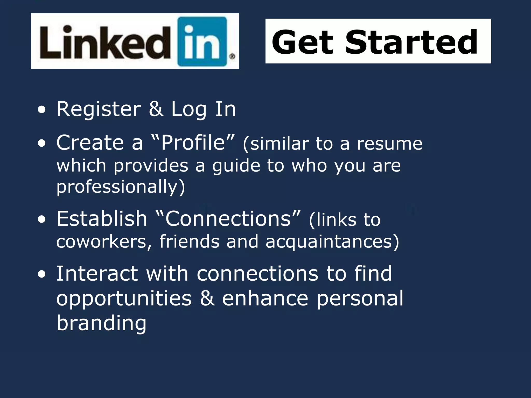 • Register & Log In
• Create a “Profile” (similar to a resume
which provides a guide to who you are
professionally)
• Establish “Connections” (links to
coworkers, friends and acquaintances)
• Interact with connections to find
opportunities & enhance personal
branding
Get Started
 
