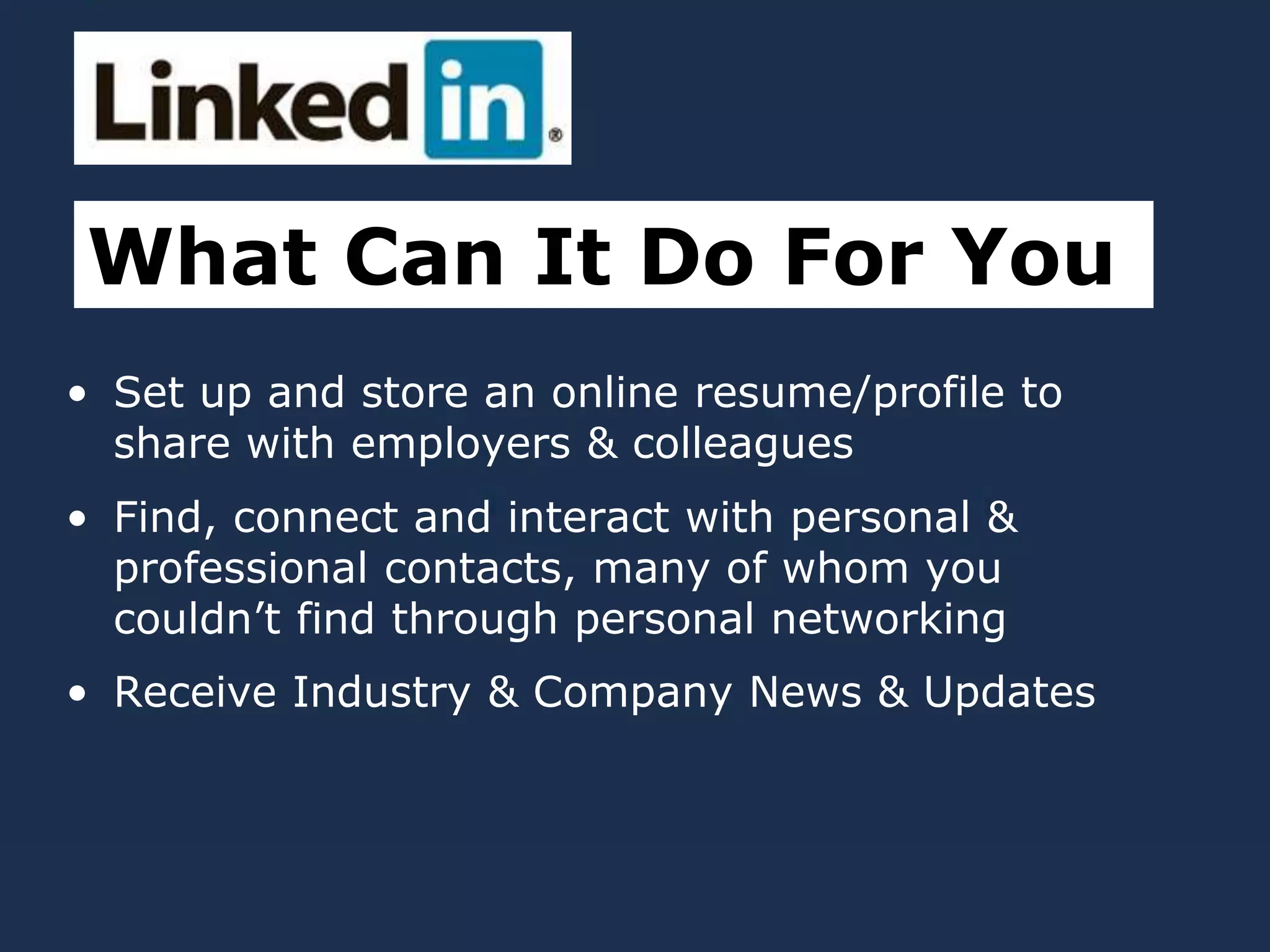 • Set up and store an online resume/profile to
share with employers & colleagues
• Find, connect and interact with personal &
professional contacts, many of whom you
couldn’t find through personal networking
• Receive Industry & Company News & Updates
What Can It Do For You
 