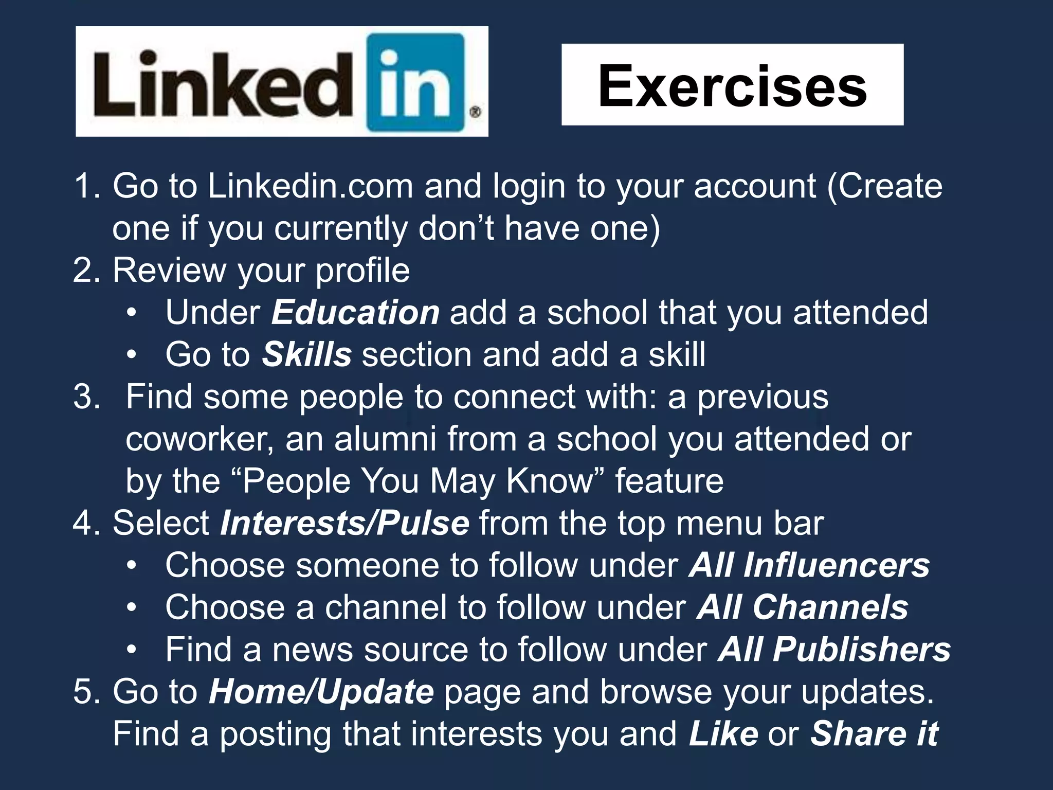 Exercises
1. Go to Linkedin.com and login to your account (Create
one if you currently don’t have one)
2. Review your profile
• Under Education add a school that you attended
• Go to Skills section and add a skill
3. Find some people to connect with: a previous
coworker, an alumni from a school you attended or
by the “People You May Know” feature
4. Select Interests/Pulse from the top menu bar
• Choose someone to follow under All Influencers
• Choose a channel to follow under All Channels
• Find a news source to follow under All Publishers
5. Go to Home/Update page and browse your updates.
Find a posting that interests you and Like or Share it
 