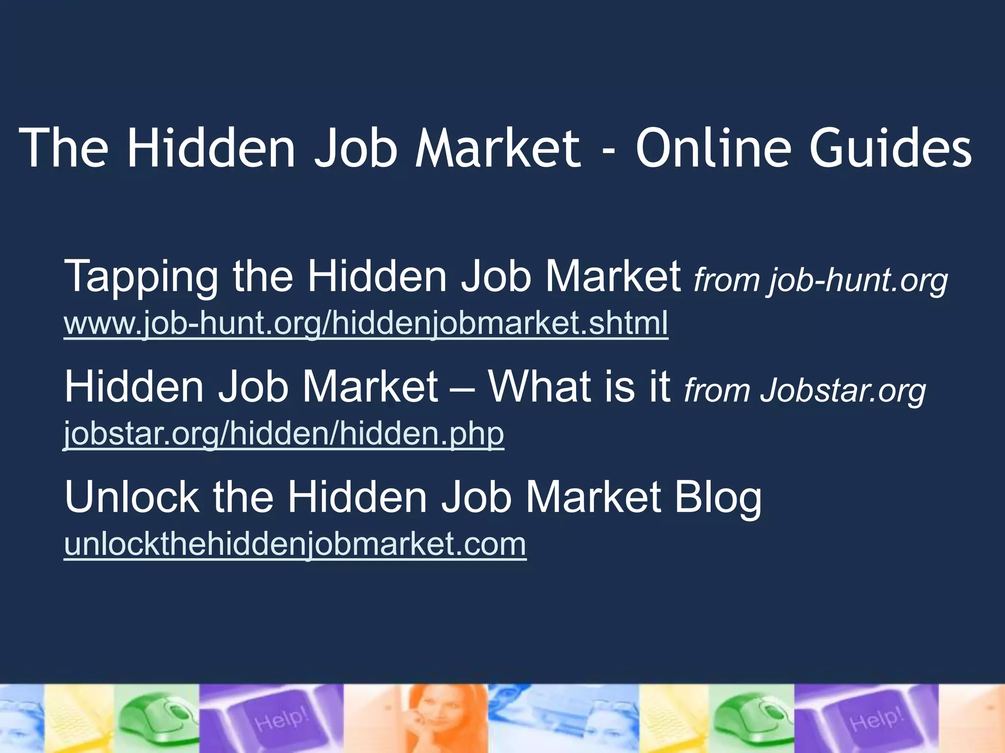 The Hidden Job Market - Online Guides
Tapping the Hidden Job Market from job-hunt.org
www.job-hunt.org/hiddenjobmarket.shtml
Hidden Job Market – What is it from Jobstar.org
jobstar.org/hidden/hidden.php
Unlock the Hidden Job Market Blog
unlockthehiddenjobmarket.com
 