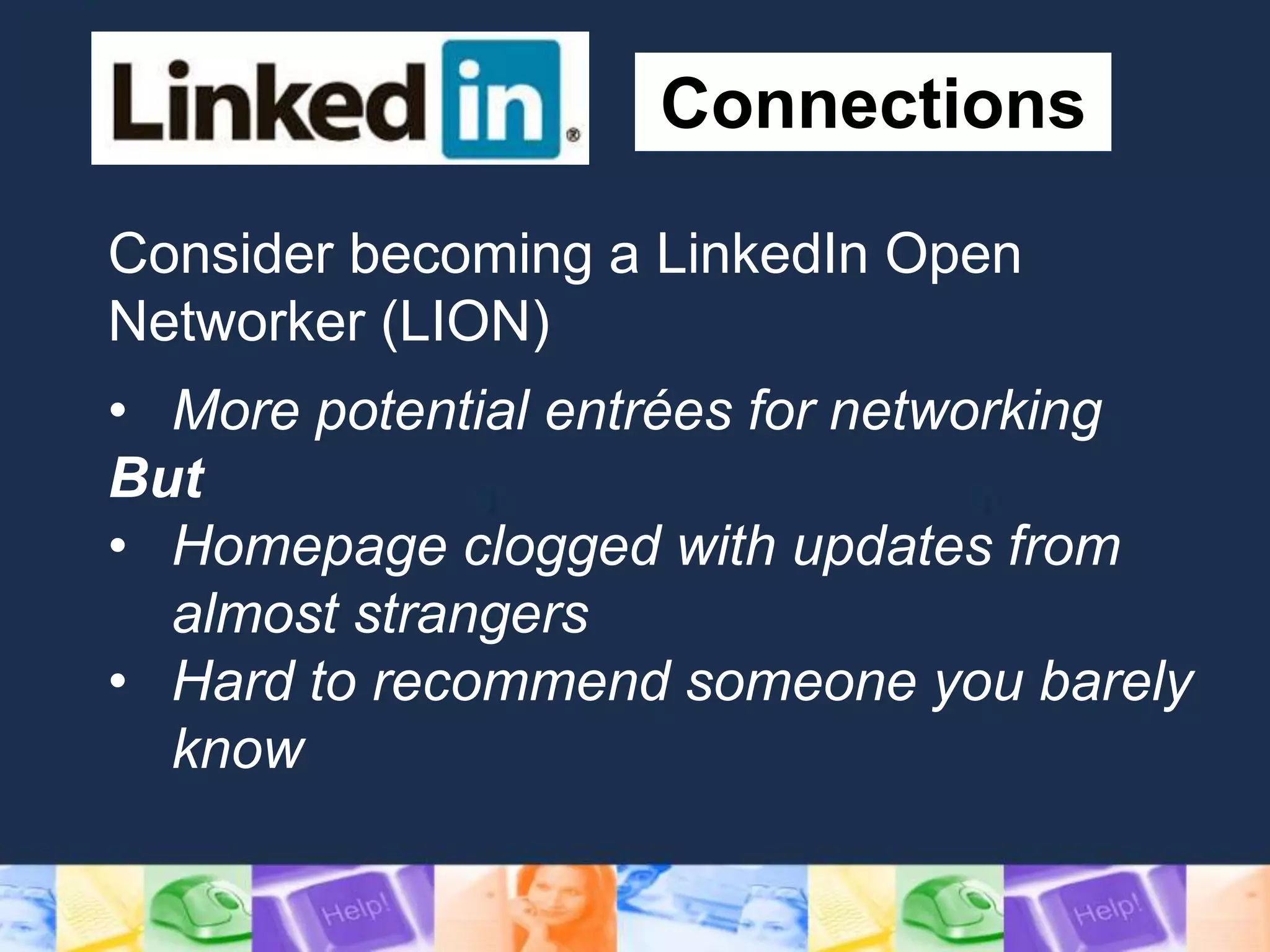 Connections
Consider becoming a LinkedIn Open
Networker (LION)
• More potential entrées for networking
But
• Homepage clogged with updates from
almost strangers
• Hard to recommend someone you barely
know
 