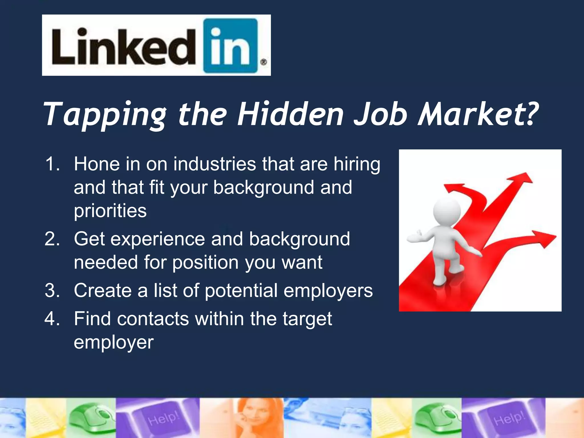 Tapping the Hidden Job Market?
1. Hone in on industries that are hiring
and that fit your background and
priorities
2. Get experience and background
needed for position you want
3. Create a list of potential employers
4. Find contacts within the target
employer
 
