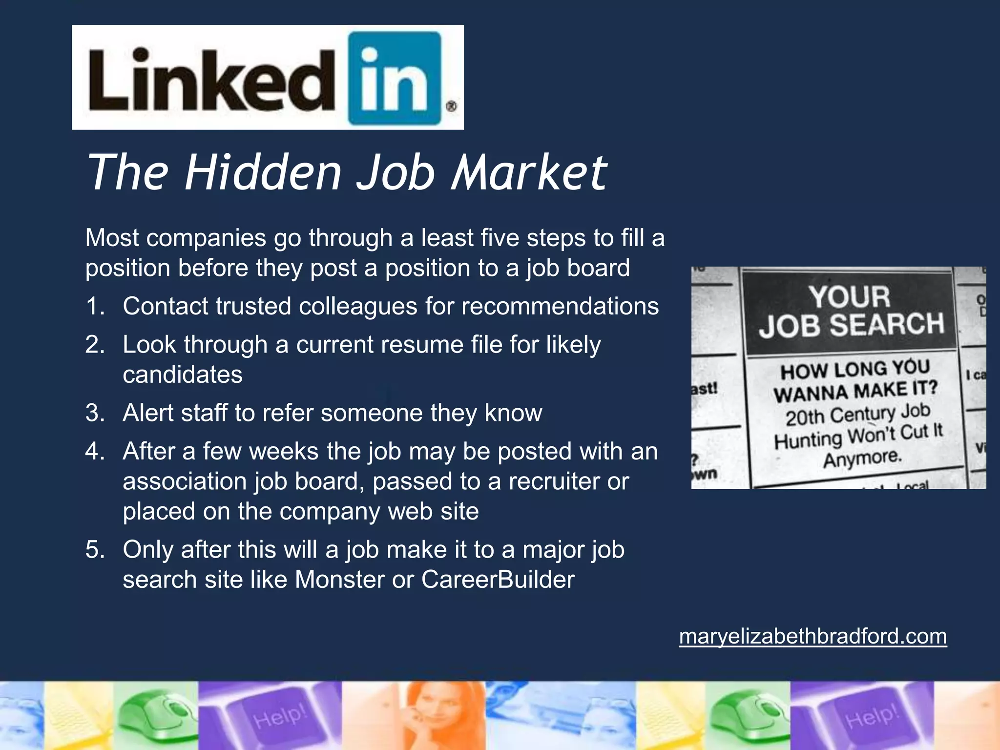 The Hidden Job Market
Most companies go through a least five steps to fill a
position before they post a position to a job board
1. Contact trusted colleagues for recommendations
2. Look through a current resume file for likely
candidates
3. Alert staff to refer someone they know
4. After a few weeks the job may be posted with an
association job board, passed to a recruiter or
placed on the company web site
5. Only after this will a job make it to a major job
search site like Monster or CareerBuilder
maryelizabethbradford.com
 