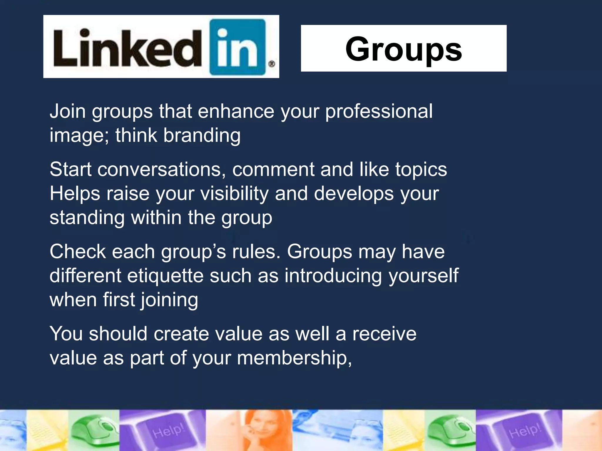 Groups
Join groups that enhance your professional
image; think branding
Start conversations, comment and like topics
Helps raise your visibility and develops your
standing within the group
Check each group’s rules. Groups may have
different etiquette such as introducing yourself
when first joining
You should create value as well a receive
value as part of your membership,
 