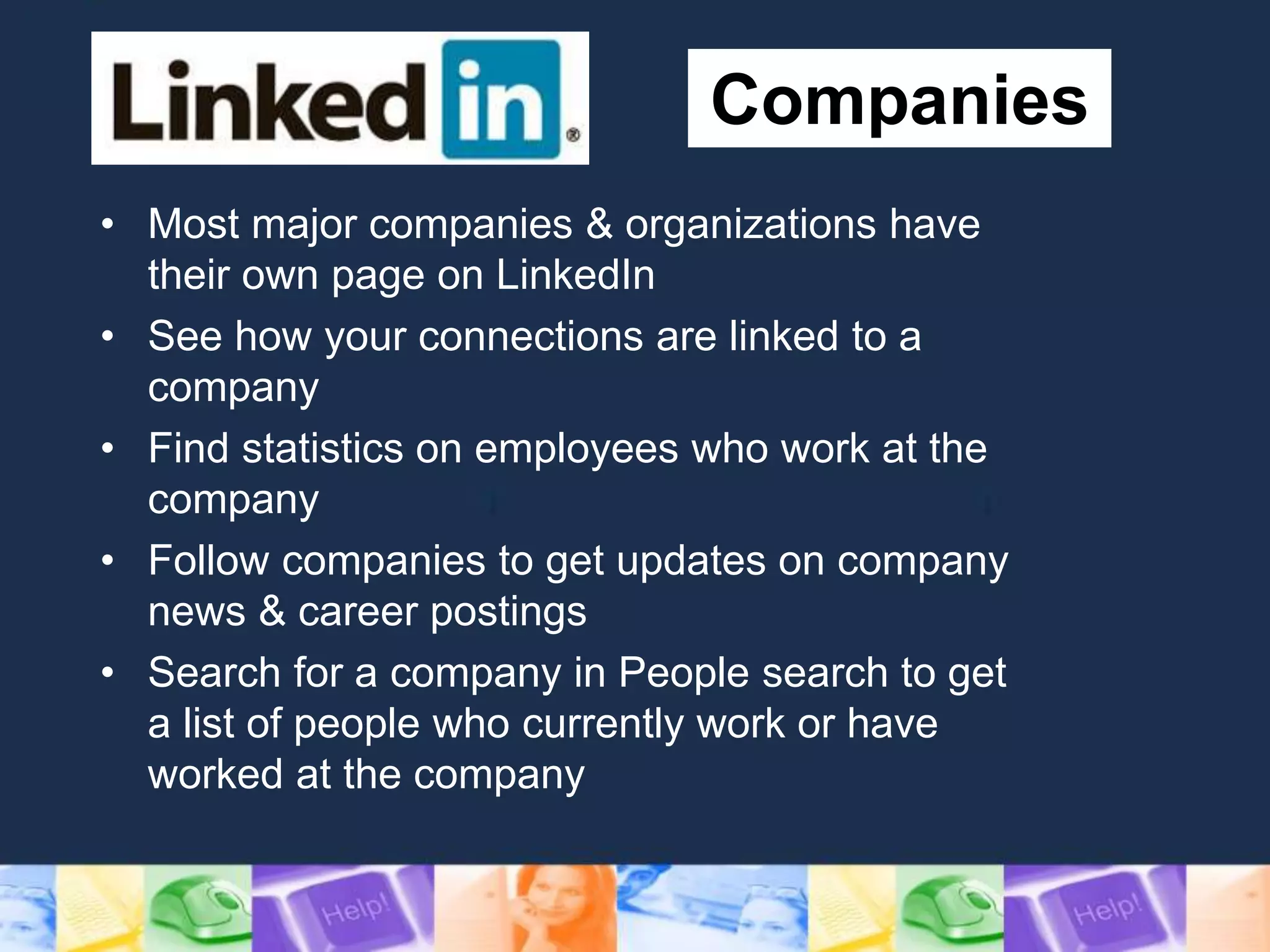 Companies
• Most major companies & organizations have
their own page on LinkedIn
• See how your connections are linked to a
company
• Find statistics on employees who work at the
company
• Follow companies to get updates on company
news & career postings
• Search for a company in People search to get
a list of people who currently work or have
worked at the company
 