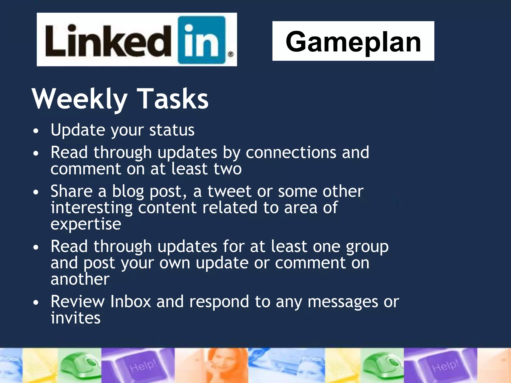 Weekly Tasks
• Update your status
• Read through updates by connections and
comment on at least two
• Share a blog post, a tweet or some other
interesting content related to area of
expertise
• Read through updates for at least one group
and post your own update or comment on
another
• Review Inbox and respond to any messages or
invites
Gameplan
 