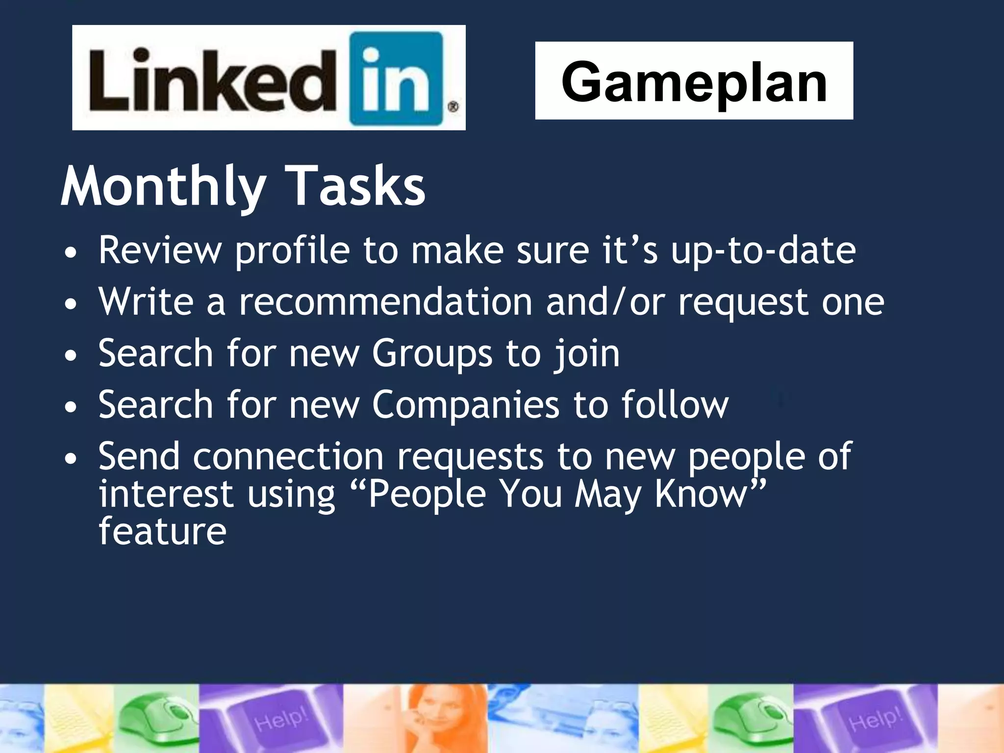 Monthly Tasks
• Review profile to make sure it’s up-to-date
• Write a recommendation and/or request one
• Search for new Groups to join
• Search for new Companies to follow
• Send connection requests to new people of
interest using “People You May Know”
feature
Gameplan
 
