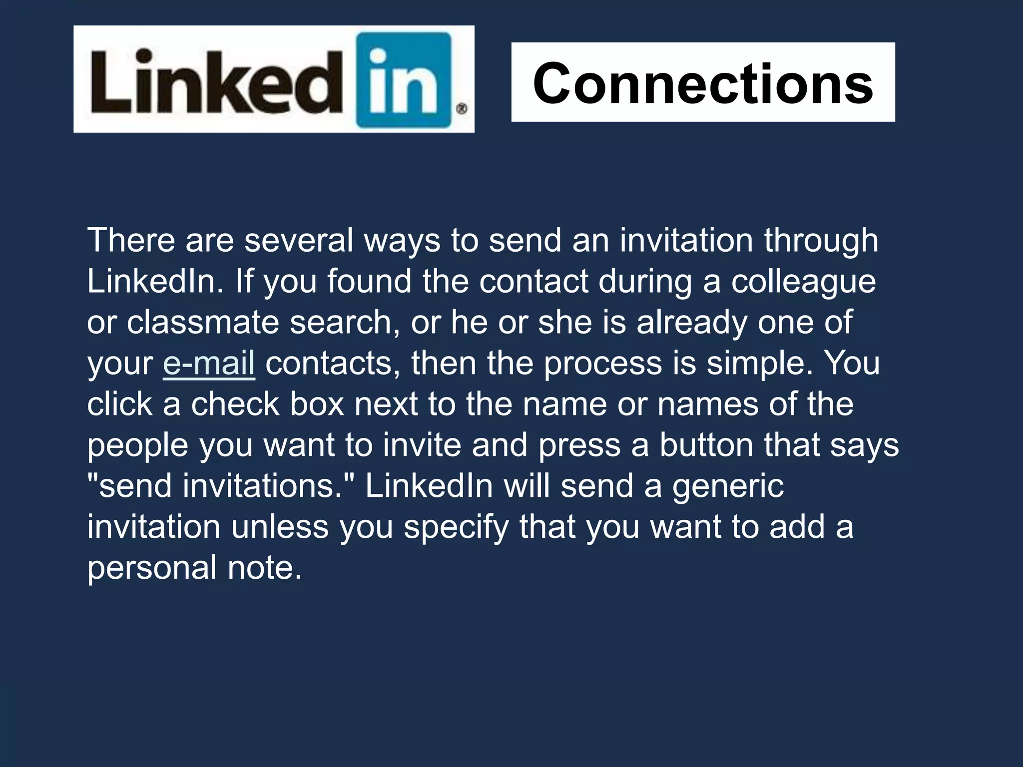Connections
There are several ways to send an invitation through
LinkedIn. If you found the contact during a colleague
or classmate search, or he or she is already one of
your e-mail contacts, then the process is simple. You
click a check box next to the name or names of the
people you want to invite and press a button that says
"send invitations." LinkedIn will send a generic
invitation unless you specify that you want to add a
personal note.
 