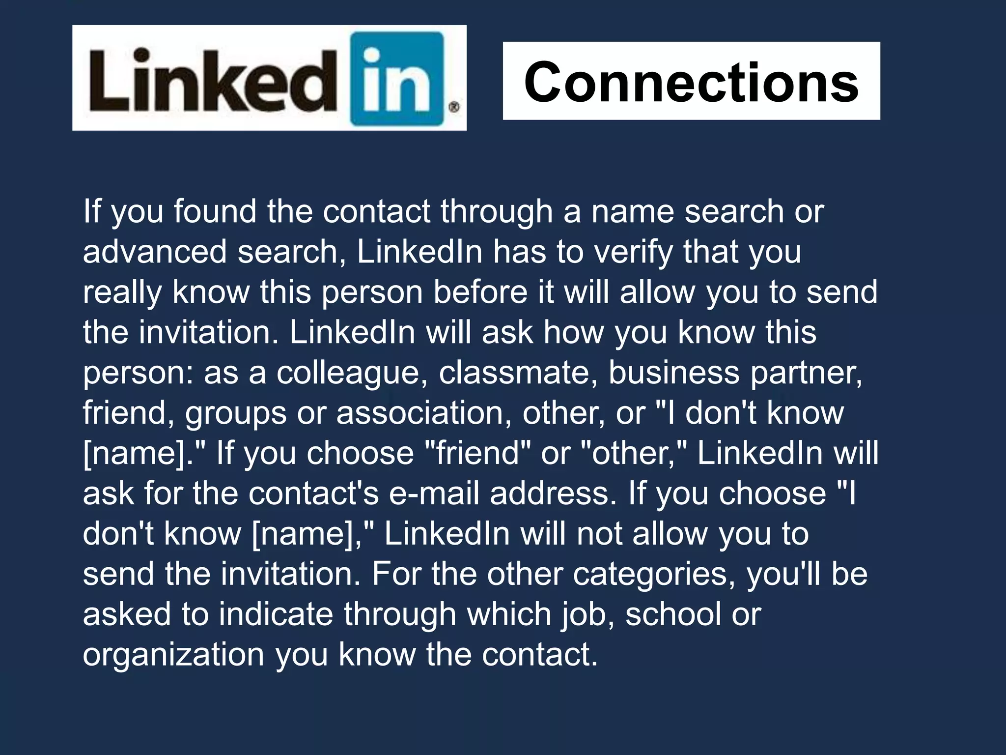 Connections
If you found the contact through a name search or
advanced search, LinkedIn has to verify that you
really know this person before it will allow you to send
the invitation. LinkedIn will ask how you know this
person: as a colleague, classmate, business partner,
friend, groups or association, other, or "I don't know
[name]." If you choose "friend" or "other," LinkedIn will
ask for the contact's e-mail address. If you choose "I
don't know [name]," LinkedIn will not allow you to
send the invitation. For the other categories, you'll be
asked to indicate through which job, school or
organization you know the contact.
 