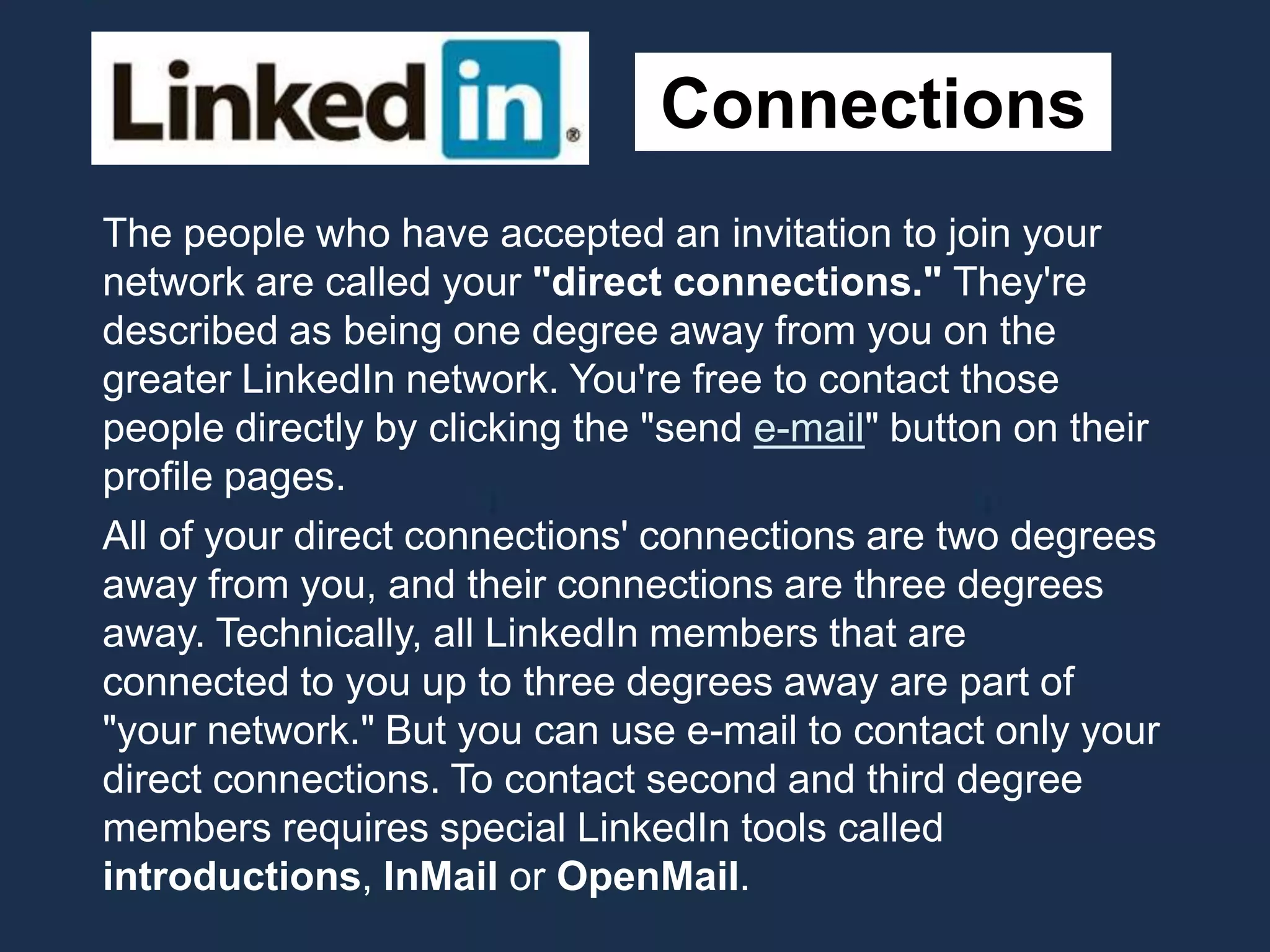 Connections
The people who have accepted an invitation to join your
network are called your "direct connections." They're
described as being one degree away from you on the
greater LinkedIn network. You're free to contact those
people directly by clicking the "send e-mail" button on their
profile pages.
All of your direct connections' connections are two degrees
away from you, and their connections are three degrees
away. Technically, all LinkedIn members that are
connected to you up to three degrees away are part of
"your network." But you can use e-mail to contact only your
direct connections. To contact second and third degree
members requires special LinkedIn tools called
introductions, InMail or OpenMail.
 