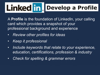 Develop a Profile
A Profile is the foundation of LinkedIn, your calling
card which provides a snapshot of your
professional background and experience
• Review other profiles for ideas
• Keep it professional
• Include keywords that relate to your experience,
education, certifications, profession & industry
• Check for spelling & grammar errors
 