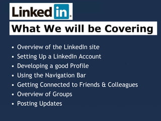 • Overview of the LinkedIn site
• Setting Up a LinkedIn Account
• Developing a good Profile
• Using the Navigation Bar
• Getting Connected to Friends & Colleagues
• Overview of Groups
• Posting Updates
What We will be Covering
 