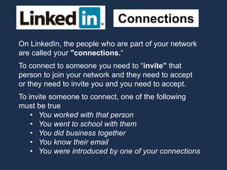Connections
On LinkedIn, the people who are part of your network
are called your "connections.“
To connect to someone you need to “invite” that
person to join your network and they need to accept
or they need to invite you and you need to accept.
To invite someone to connect, one of the following
must be true
• You worked with that person
• You went to school with them
• You did business together
• You know their email
• You were introduced by one of your connections
 